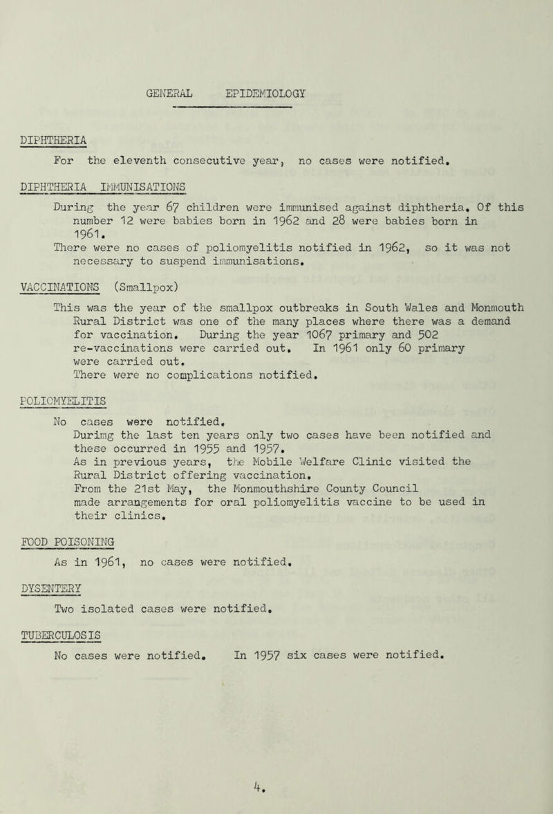 GENERAL EPIDEMIOLOGY DIPHTHERIA For the eleventh consecutive year, no cases were notified. DIPHTHERIA IMMUNISATIONS During the year 67 children were immunised against diphtheria. Of this number 12 were babies born in 1962 and 28 were babies born in 1961. There were no cases of poliomyelitis notified in 1962, so it was not necessary to suspend immunisations. VACCINATIONS (Smallpox) This was the year of the smallpox outbreaks in South Wales and Monmouth Rural District was one of the many places where there was a demand for vaccination. During the year IO67 primary and 502 re-vaccinations were carried out. In 1961 only 60 primary were carried out. There were no complications notified. POLIOMYELITIS No cases were notified. During the last ten years only two cases have been notified and these occurred in 1955 and 1957* As in previous years, the Mobile 'Welfare Clinic visited the Rural District offering vaccination. From the 21st May, the Monmouthshire County Council made arrangements for oral poliomyelitis vaccine to be used in their clinics. FOOD POISONING As in 1961, no cases were notified. DYSENTERY Two isolated cases were notified, TUBERCULOSIS No cases were notified. In 1957 six cases were notified.