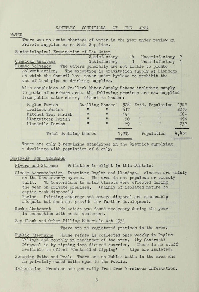 SANITARY CONDITIONS OF THE AREA WATER There was no acute shortage of water in the year under review on Private Supplies or on Main Supplies. Bacteriological Examination of Raw Water Satisfactory 14 Unsatisfactory 2 Chemical Analyses Satisfactory 1 Unsatisfactory 1 Plumbo Solvency The waters generally are not liable to plumbo solvent action. The exception is gravitation supply at Llandogo on which the Council have power under byelaws to prohibit the use of lead pipe on drinking supplies. With completion of Trelleck Water Supply Scheme including supply to parts of northern area, the following premises are now supplied from public water mains, direct to houses Raglan Parish Trelleck Parish Mitchel Troy Parish Llangattock Parish Llandeilo Parish Dwelling Houses 328 617 n it » » 50 » » 69 1,255 Estd. Population 1302 2035 » 664 198 232 Population 4,431 Total dwelling houses There are only 3 remaining standpipes in the District supplying 4 dwellings with population of 6 only, DRAINAGE AND SEWERAGE Rivers and Streams Pollution is slight in this District Closet Accommodation Excepting Raglan and Llandogo, closets are mainly on the Conservancy system. The area is not populous or closely built. 10 Conversions to Water Closets were effected during the year on private premises, (Mainly of isolated nature to septic tank disposalJ Raglan Existing sewerage and sewage disposal are reasonably adequate but does not provide for further development. Smoke Abatement No action was found necessary during the year in connection with smoke abatement. Rag Flock and Other Filling Materials Act 1951 There are no registered premises in the area. Public Cleansing House refuse is collected once weekly in Raglan Village and monthly in remainder of the area, (by Contract) Disposal is by tipping into disused quarries. There is no staff available to effect 'Controlled Tipping' - tips are isolated. Swimming Baths and Pools There are no Public Baths in the area and no privately owned baths open to the Public. Infestation Premises are generally free from Verminous Infestation,