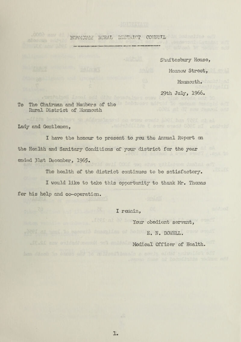 T fn.Tr'nr> COUiTCXL Shaftesbury House, Monnow Street, Monmouth. 29th July, 1966. To The Chairman and Members of the Rural District of Monmouth Lady and Gentlemen, I have the honour to present to you the Annual Report on the Health and Sanitary Conditions of your district for the year ended 31st December, 1965. The health of the district continues to be satisfactory. I would like to take this opportunity to thank Mr. Thomas for his help and co-operation. I remain. Your obedient servant, E. IJ. DOWELL. Medical Officer of Health. 1,