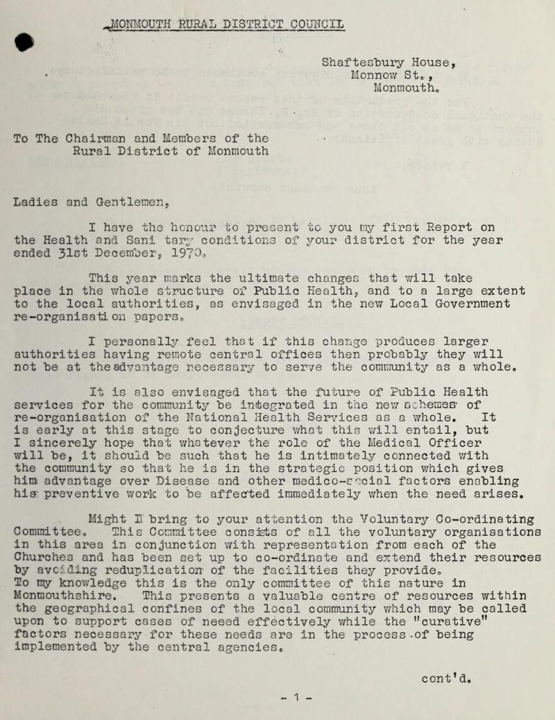Shaftesbury House, Monnow St., Monmouth. To The Chairman and Members of the Rural District of Monmouth Ladies and Gentlemen, I have the honour to present to you my first Report on the Health and Sani tary conditions of your district for the year ended 31st December, 1973a This year marks the ultimate changes that will take place in the whole structure of Public Health, and to a large extent to the local authorities, as envisaged in the new Local Government re-organisation papers0 I personally feel that if this change produces larger authorities having remote central offices then probably they will not be at the advantage necessary to serve the community as a whole. It is also envisaged that the future of Public Health services for the community be integrated in the new schemes- of re-organisation of the National Health Services as a whole. It is early at this stage to conjecture what this will entail, but I sincerely hope that whatever the role of the Medical Officer will be, it should be such that he is intimately connected with the community so that he is in the strategic position which gives him advantage over Disease and other medico-social factors enabling hig- preventive work to be affected immediately when the need arises. Might U bring to your attention the Voluntary Co-ordinating Committee. This Committee consists of all the voluntary organisations in this area in conjunction with representation from each of the Churches and has been set up to co-ordinate and extend their resources by avoiding reduplication' of the facilities they provide. To my knowledge this is the only committee of this nature in Monmouthshire. This presents a valuable centre of resources within the geographical confines of the local community which may be called upon to support cases of neeed effectively while the ’’curative” factors necessary for these needs are in the process-of being implemented by the central agencies. cont’d