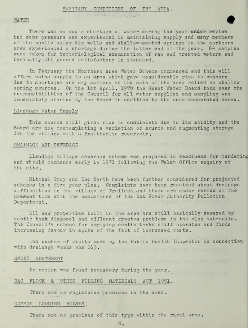 WATER SANITARY CONDITIONS OF THE AREA. # There was no acute shortage of water during the year under review but some pressure was experienced in maintaining supply and many members of the public using dip wells and shallow-seated springs in the northern area experienced a shortage during the latter end of the year. 64 samples were taken for bacteriological examination of raw and treated waters and basically all proved satisfactory in standard. In February the Northern Area Water Scheme commenced and this will afford mains supply to an area which gave considerable rise to concern due to shortages and dry summers as the main of the area relied on shallow spring sources. On the 1st April, 1970 the Gwent Water Board took over the responsibilities of the Council for all water supplies and sampling was immediately started by the Board in addition to the ones enumerated above. Llandogo Water Supply This source still gives rise to complaints due to its acidity and the Board are now contemplating a variation of source and augmenting storage for the village with a Braithwaite reservoir. DRAINAGE AND SEWERAGE. Llandogo village sewerage scheme was prepared in readiness for tendering and should commence early in 1971 following the Welsh Office enquiry at the site . Mitchel Troy and The Narth have been further considered for projected schemes in a five year plan. Complaints have been received about drainage difficulties in the village of Trelleck and these are under review at the present tine with the assistance of the Usk River Authority Pollution Department. All new properties built in the area are still basically sewered by septic tank disposal and effluent creates problems in the clay sub-soils. The Council's scheme for emptying septic tanks still operates and finds increasing favour in spite of the fact of increased costs. The number of visits made by the Public Health Inspector in connection with drainage works was 163. SMOKE ABATEMENT. No action was found necessary during the year. RAG FLOCK & OTHER FILLING MATERIALS ACT 1991. f 4 There are no registered premises in the area. COMMON LODGING HOUSES. There are no premises of this type within the rural area.