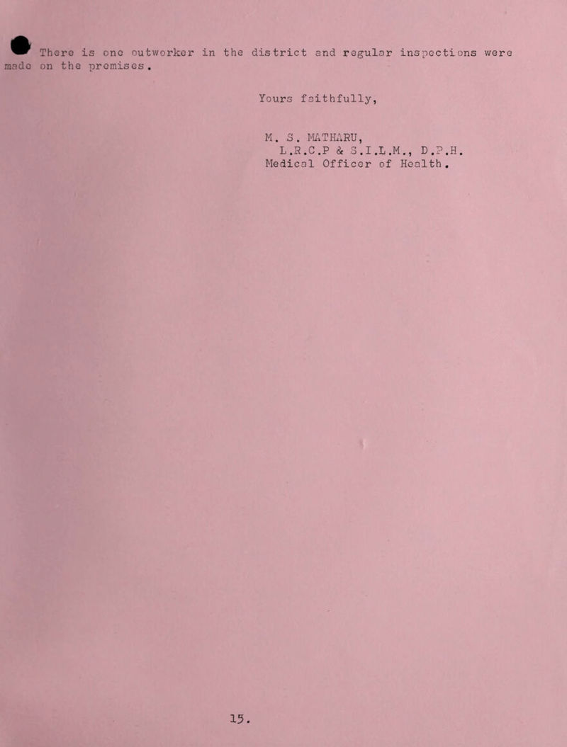 There is one outworker in the district and regular inspections were mado on the promises. Yours faithfully, M. S. MATHARU, L.R.C.P i S.I.L.M., D.P.H. Medical Officer of Health.