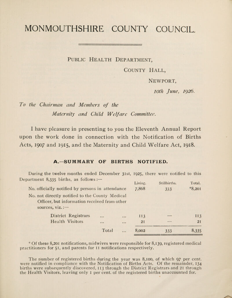 Public Health Department, County Hall, Newport, 10th June, 1926. To the Chairman and Members of the Maternity and Child Welfare Committee. I have pleasure in presenting to you the Eleventh Annual Report upon the work done in connection with the Notification of Births Acts, 1907 and 1915, and the Maternity and Child Welfare Act, 1918. A.—SUMMARY OF BIRTHS NOTIFIED. During the twelve months ended December 31st, 1925, there were notified to this Department 8,335 births, as follows :— Living. Stillbirths. Total. No. officially notified by persons in attendance No. not directly notified to the County Medical Officer, but information received from other sources, viz.:— 7,868 333 *8,201 District Registrars 113 — 113 Health Visitors 21 — 21 Total 8,002 333 8,335 * Of these 8,201 notifications, midwives were responsible for 8,139, registered medical practitioners for 51, and parents for II notifications respectively. The number of registered births during the year was 8,100, of which 97 per cent, were notified in compliance with the Notification of Births Acts. Of the remainder, 134 births were subsequently discovered, 113 through the District Registrars and 21 through the Health Visitors, leaving only I per cent, of the registered births unaccounted for.