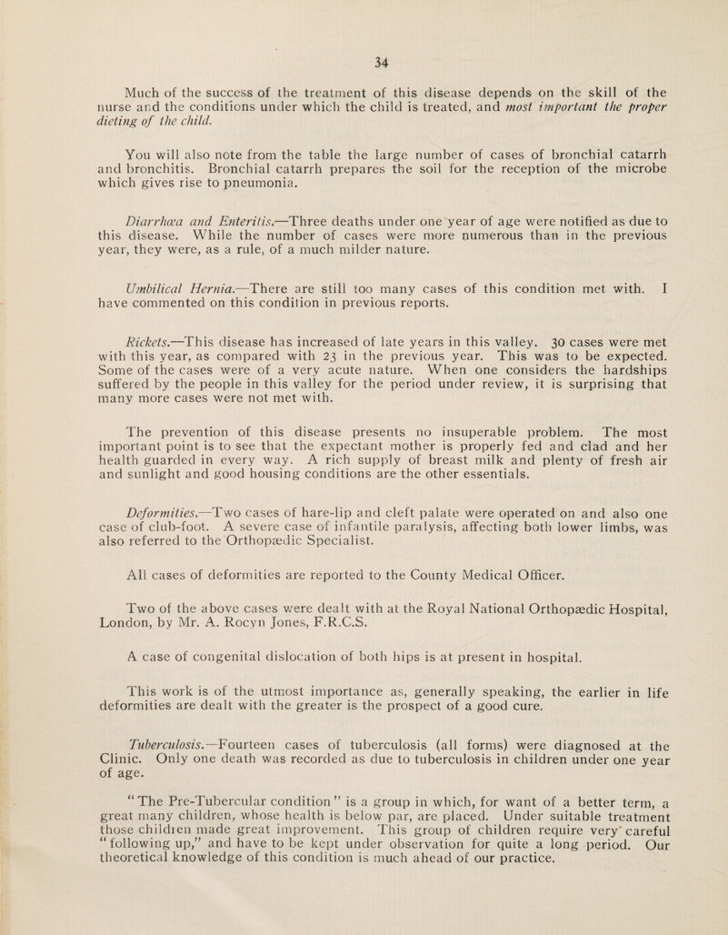 Much of the success of the treatment of this disease depends on the skill of the nurse and the conditions under which the child is treated, and most important the proper dieting of the child. You will also note from the table the large number of cases of bronchial catarrh and bronchitis. Bronchial catarrh prepares the soil for the reception of the microbe which gives rise to pneumonia. Diarrhoea and Enteritis.—Three deaths under one year of age were notified as due to this disease. While the number of cases were more numerous than in the previous year, they were, as a rule, of a much milder nature. Umbilical Hernia.—There are still too many cases of this condition met with. I have commented on this condition in previous reports. Rickets.—’This disease has increased of late years in this valley. 30 cases were met with this year, as compared with 23 in the previous year. This was to be expected. Some of the cases were of a very acute nature. When one considers the hardships suffered by the people in this valley for the period under review, it is surprising that many more cases were not met with. The prevention of this disease presents no insuperable problem. The most important point is to see that the expectant mother is properly fed and clad and her health guarded in every way. A rich supply of breast milk and plenty of fresh air and sunlight and good housing conditions are the other essentials. Deformities.—Two cases of hare-lip and cleft palate were operated on and also one case of club-foot. A severe case of infantile paralysis, affecting both lower limbs, was also referred to the Orthopaedic Specialist. All cases of deformities are reported to the County Medical Officer. Two of the above cases wrere dealt with at the Royal National Orthopaedic Hospital, London, by Mr. A. Rocyn Jones, F.R.C.S. A case of congenital dislocation of both hips is at present in hospital. This work is of the utmost importance as, generally speaking, the earlier in life deformities are dealt with the greater is the prospect of a good cure. Tuberculosis.—Fourteen cases of tuberculosis (all forms) were diagnosed at the Clinic. Only one death was recorded as due to tuberculosis in children under one year of age. “The Pre-Tubercular condition ” is a group in which, for want of a better term, a great many children, whose health is below par, are placed. Under suitable treatment those children made great improvement. This group of children require very'careful “ following up,” and have to be kept under observation for quite a long period. Our theoretical knowledge of this condition is much ahead of our practice.