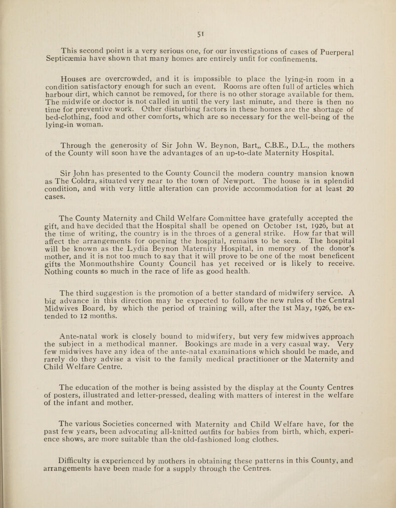 This second point is a very serious one, for our investigations of cases of Puerperal Septicaemia have shown that many homes are entirely unfit for confinements. Houses are overcrowded, and it is impossible to place the lying-in room in a condition satisfactory enough for such an event. Rooms are often full of articles which harbour dirt, which cannot be removed, for there is no other storage available for them. The midwife or doctor is not called in until the very last minute, and there is then no time for preventive work. Other disturbing factors in these homes are the shortage of bed-clothing, food and other comforts, which are so necessary for the well-being of the lying-in woman. Through the generosity of Sir John W. Beynon, Bart,, C.B.E., D.L., the mothers of the County will soon have the advantages of an up-to-date Maternity Hospital. Sir John has presented to the County Council the modern country mansion known as The Coldra, situated very near to the town of Newport. The house is in splendid condition, and with very little alteration can provide accommodation for at least 20 cases. The County Maternity and Child Welfare Committee have gratefully accepted the gift, and have decided that the Hospital shall be opened on October 1st, 1926, but at the time of writing, the country is in the throes of a general strike. How far that will affect the arrangements for opening the hospital, remains to be seen. The hospital will be known as the Lydia Beynon Maternity Hospital, in memory of the donor’s mother, and it is not too much to say that it will prove to be one of the most beneficent gifts the Monmouthshire County Council has yet received or is likely to receive. Nothing counts so much in the race of life as good health. The third suggestion is the promotion of a better standard of midwifery service. A big advance in this direction may be expected to follow the new rules of the Central Midwives Board, by which the period of training will, after the 1st May, 1926, be ex¬ tended to 12 months. Ante-natal work is closely bound to midwifery, but very few midwives approach the subject in a methodical manner. Bookings are made in a very casual way. Very few midwives have any idea of the ante-natal examinations which should be made, and rarely do they advise a visit to the family medical practitioner or the Maternity and Child Welfare Centre. The education of the mother is being assisted by the display at the County Centres of posters, illustrated and letter-pressed, dealing with matters of interest in the welfare of the infant and mother. The various Societies concerned with Maternity and Child Welfare have, for the past few years, been advocating all-knitted outfits for babies from birth, which, experi¬ ence shows, are more suitable than the old-fashioned long clothes. Difficulty is experienced by mothers in obtaining these patterns in this County, and arrangements have been made for a supply through the Centres.