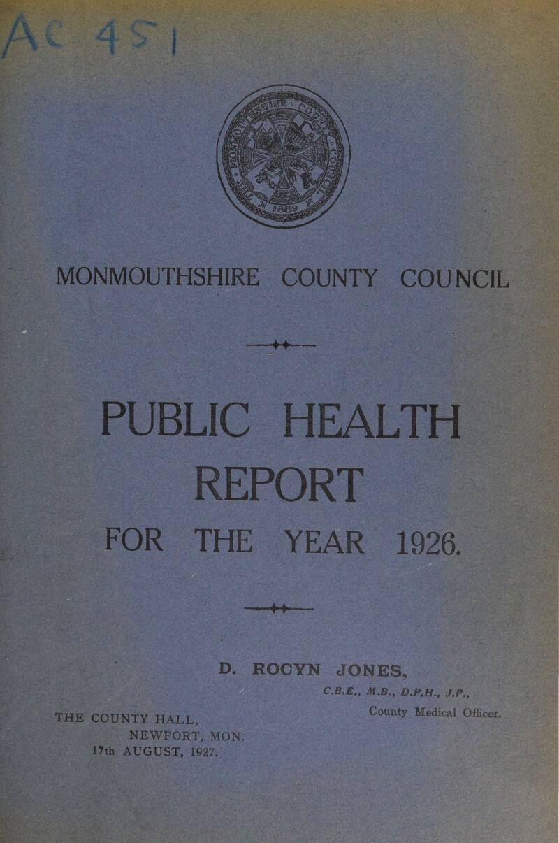 P ''' -I  PUBLIC HEALTH REPORT FOR THE YEAR 1926. w , ^ rr W' 'i * : THE COUNTY HALL, NEWPORT, MON. 17th AUGUST, 1927. D. ROCYN JONES, C.B.E,, M.B., D.P.H.. J.P., County Medical Officer. W