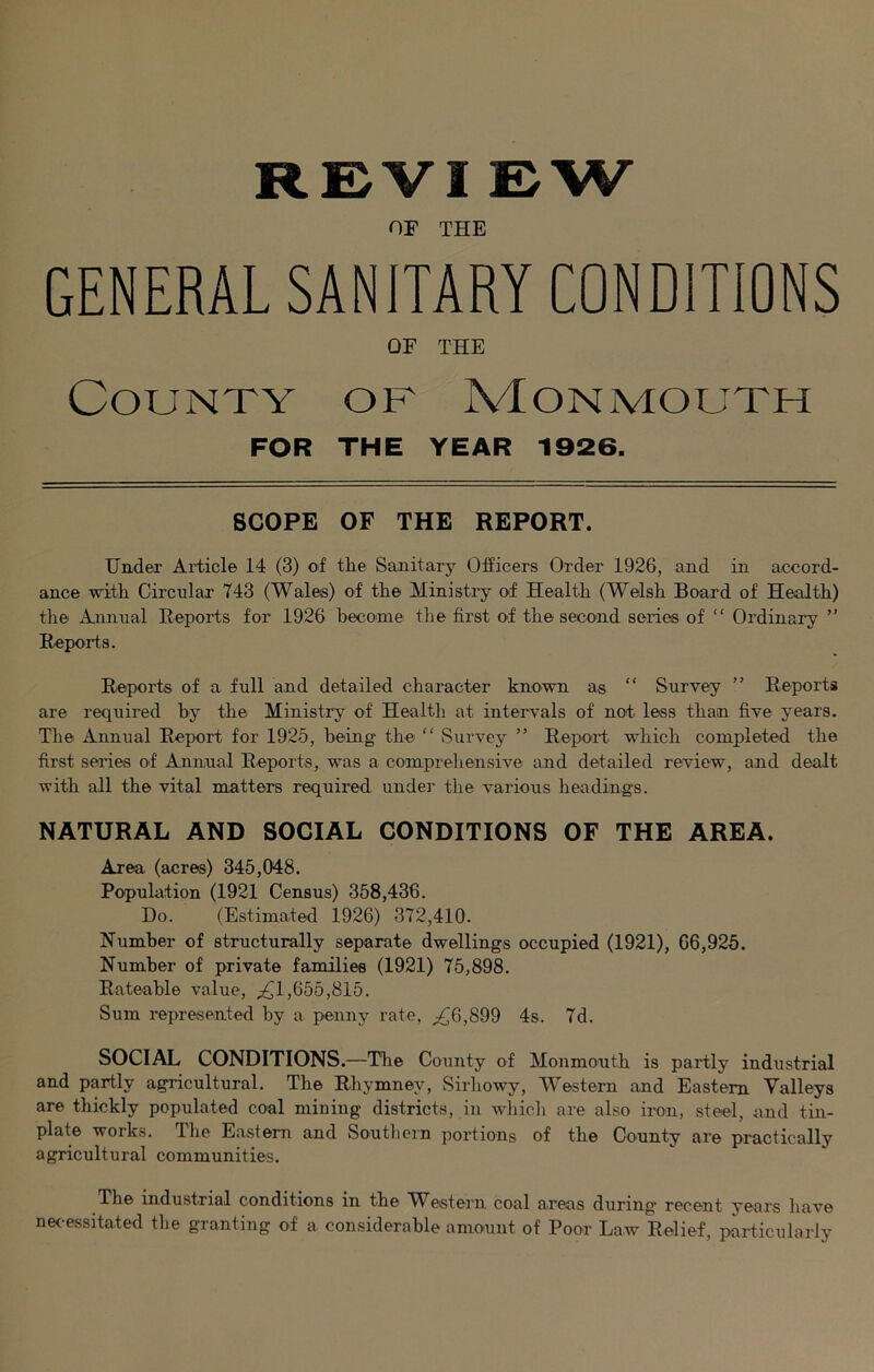 REVI EW OF THE GENERAL SANITARY CONDITIONS OF THE County of Monmouth FOR THE YEAR 1926. SCOPE OF THE REPORT. Undeir Article 14 (3) of the Sanitary Officers Order 1926, and in accord- ance with Circular 743 (Wales) of the Ministiy of Health (Welsh Board of Health) tire Annual Reports for 1926 become the first of the second series of “ Ordinary ” Reports. Reports of a full and detailed character known as “ Survey ” Reports are required by the Ministry of Health at intervals of not less than five years. The Annual Report for 1925, being the “ Survey ” Repoafi which completed the first series of Annual Reports, was a comprehensive and detailed review, and dealt with all the vital matters required undei’ the various headings. NATURAL AND SOCIAL CONDITIONS OF THE AREA. Area (acres) 345,048. Population (1921 Census) 358,436. Do. (Estimated 1926) 372,410. Number of structurally separate dwellings occupied (1921), 66,925. Number of private families (1921) 75,898. Rateable value, ;^1,655,815. Sum represented by a penny rate, ;!^6,899 4s. 7d. SOCIAL CONDITIONS.—The County of Monmouth is partly industrial and partly agricultural. The Rhymney, Sirhowy, M^estern and Eastern Valleys are thickly populated coal mining districts, in Avhicli are also iron, steel, and tin- plate works. The Eastern and Soutliern portions of the County are practically agricultural communities. The industrial conditions in the W^estern coal areas during recent years have ne<-essitated the granting of a considerable amount of Poor Law Relief, particularly
