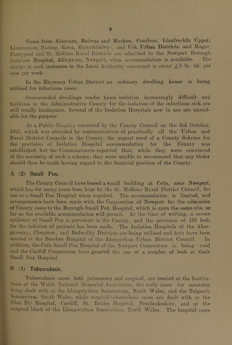 Cases from Abercarn, Bedwas and Machen, Caerleon, Llanfrecbfa Uppet, Llaiitaiuam, Pauteg, Eisca, Mynyddislwy i, and Fsk Urban Districts, and Magor. Pontypool and St. Mellons Enral Districts are admitted to tbe Newport Boroiigli Isolation Hospital, Allt-yr-yn, Newport, when accommodation is available. The charge in such instances to the Local Authority concerned is abont ^3 3s. Od. per case per week. In the Rhymney Urban District an ordinary dwelling house is being utilised for infectious cases. Overcrowded dwellings render home isolation increasingly difficult and facilities in the Administrative County for the isolation of the infectious sick are still totally inadequate. Several of the Isolation Hospitals now in use are unsuit- able for the purpose At a Public Enquiry convened by the County Council on the 3rd October, 1921, which was attended by representatives of practically all the Urban and Rural District Councils in the County, the urgent need of a County Scheme for the provision of Isolation Hospital accommodation for the County was established, but the Commissioners reported that, while they were convinced of the necessity of such a scheme, they were unable to recommend that any Order should then be made having regard to .the financial position of the County. A (2) Small Pox. The County Council have leased a Small building at Cefn, near Newport, which has for many years been kept by the St. Mellons Rural Distinct Council, for use as a Small Po'X Hospital when required. The accommodation is limited, and arrang-ements have been made with the Coi’poration of Newport for the admission of County cases to the Borough Small Pox Hospital, which is upon the same site, as far as the available accommodation will permit. At the time of writing, a severe epidemic of Small Pox is prevalent in the County, and the provision of 191 beds for the isolation of patients has been made. The Isolation Hospitals of the Aber- gavenny, Chepstow, and Bedwellty Districts are being utilised and huts have been erected at the Beeches Hospital of the Abersychan Urban District Council. In addition, the Cefn Small Pox Hospital of tbe NewpoH Corporation is being used and the Cardiff Corporation have granted the use of a number of beds at their Small Pox Hospital. B (1) Tuberculosis. Tuberculosis cases, both pulmonary and surgical, are treated at-the Institu- tions of tbe Welsli National Memorial Association, the early cases for sanatoria being dealt with at the rdangavytban Sanatorium, North Wales, and the Talgarth Sanatorium, South Wales, while surgical tuberculosis cases are dealt with at the Clan Ely Hospital, Cardiff, St. Brides Hospital, Pembrokeshire, and at tbe surgical block of the Llangwytban Saaiatorium, North Wales. The hospital cases