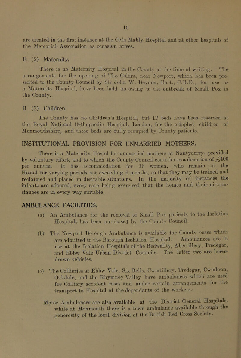 are treated in the first instance at tlie Cefn Mahly Hospital and at other hospitals of tlie Memorial Association as occasion arises. B (2) Maternity. There is no Maternity Hospital in tlie Comity at the time of writing. The arrangements for the opening of The Coldra, near NewpoH, which has been pre- sented to the County Council by Sir John W. Beynon, Bart., C.B.E., for use as a Maternity Hospital, hawe been held up owing to the outbreak of Small Pox in the County. B (3) Children. The County has nO' Children’s Hospital, but 12 beds halve been reseiwed at the Eoyal National Orthopaedic Hospital, London, for the crippled children of l^Ionmouthshire, and these beds are fully occupied by County patients. INSTITUTIONAL PROVISION FOR UNMARRIED MOTHERS. There is a Maternity Hostel for unmarried mothers at NantydeiTy, provided by voluntary effort, and tO' which the County Council contributes a donation of .£400 per annum. It has accommodation for 16 women, who remain ' at the Hostel for varying periods not exceeding 6 months, so that they may be trained and reclaimed and placed in desirable situations. In the majority of instances the infants are adopted, every care being exercised that the homes and their circum- stances are in every way suitable. AMBULANCE FACILITIES. (a) An Ambulance for the removal of Small Pox patients tO' the Isolation Hospitals has been purchased by the County Council. (b) The Newport Borough Ambulance is available for County cases which are admitted to the Borough Isolation Hospital. Ambulances are in use at the Isolation Hospitals of the Bedwellty, Abertillery, Tredegar, and Ebbw Vale Urban District Councils. The latter two are horse- drawn vehicles. (c) The Collieries at Ebbw Vale, Six Bells, CWnitillery, Tredegar, Cwmbran, Oakdale, and the Rhymney Valley have ambulances which are used for Colliery accident cases and under certain aiTangements for the trajisport to Hospital of the dependants of the workers. Motor Ambulances are also available at the District General Hospitals, while at Monmouth there is a. town ambulance available through the generosity of the local division of the British Red Cross Society.