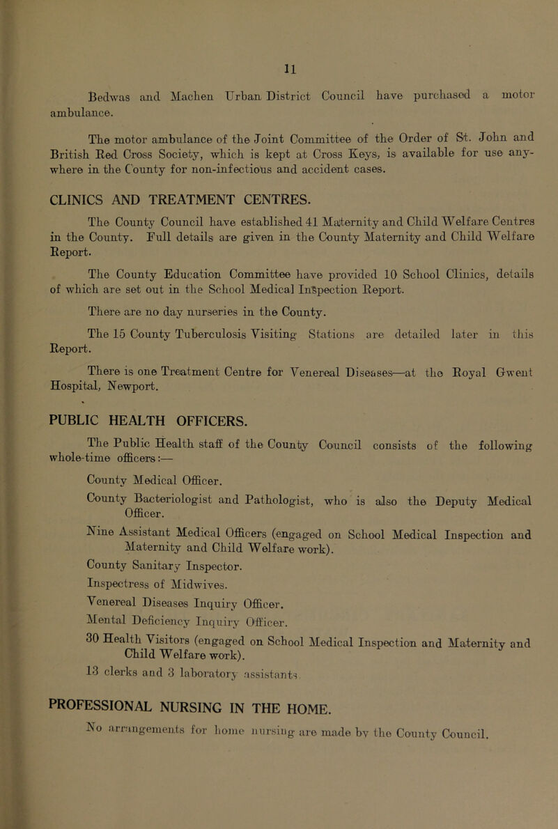 Bedwas and Maclien Urban District Council have purclxasod a motor ambulance. Tbe motor ambulance of the Joint Committee of the Order of St. John and British Red. Cross Society, which is kept at Cross Keys, is available for use any- where in the County for non-infectiops and accident cases. CLINICS AND TREATMENT CENTRES. The County Council have established 41 Maternity and Child Welfare Centres in the County. Tull details are given in the County Maternity and Child Welfare Report. The County Education Committee have provided 10 School Clinics, details of which are set out in the School Medical Inspection Report. There are no day nurseries in the County. The 15 County Tuberculosis Visiting Stations are detailed later in this Report. There is one Treatment Centre for Venereal Diseases—at the Royal Gwent Hospital, Newport. PUBLIC HEALTH OFFICERS. The Public Health stafE of the County Council consists of the following whole-time officers:— County Medical Officer. County Bacteriologist and Pathologist, who is also the Deputy Medical Officer. Nine Assistant Medical Officers (engag’ed on School Medical Inspection and Maternity and Child Welfare work). County Sanita.ry Inspector. Inspectress of Midwives. Venereal Diseases Inquiry Officer. Mental Deficiency Inquiry Officer. 30 Health Visitors (engaged on School Medical Inspection and Maternity and Child Welfare work). 13 clerks and 3 laboratory assistants. PROFESSIONAL NURSING IN THE HOME. No arrangements for bonie nursing are made bv the Coxinty Council.