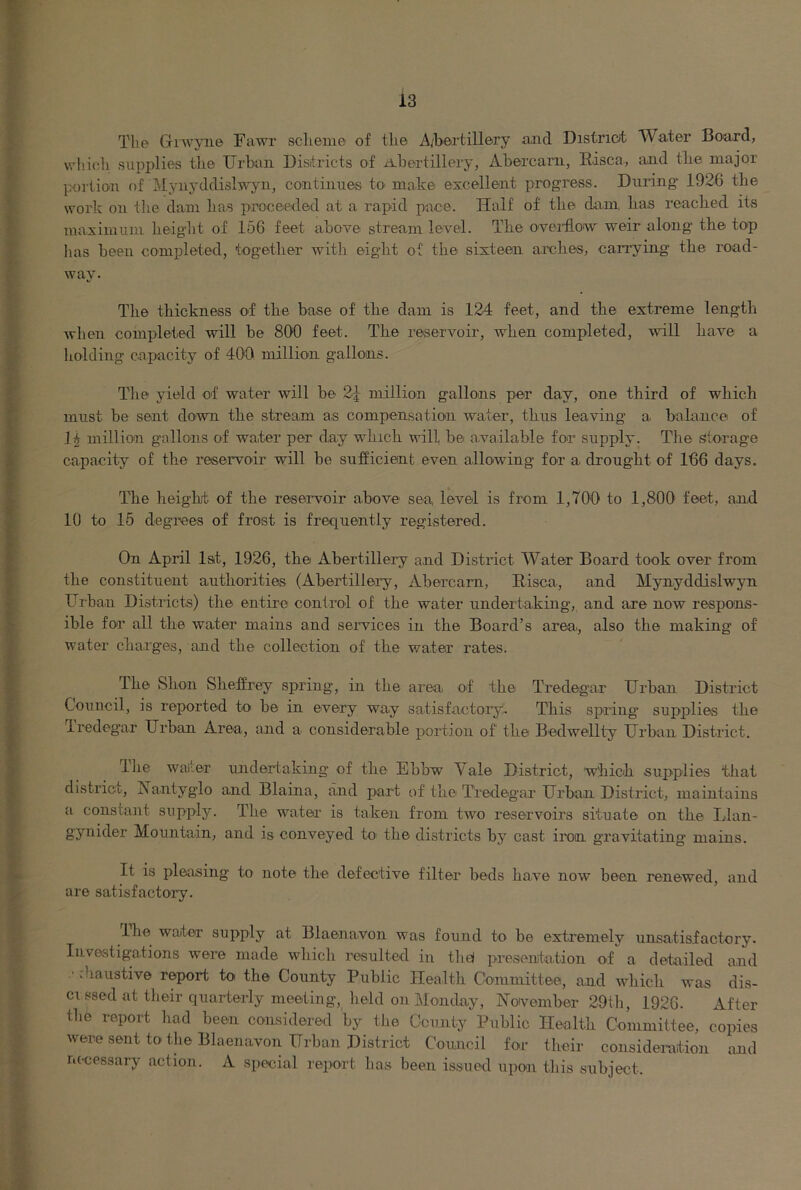 The GiAvyn© Fawr scheme of the A/bertillery aiid Distriat Water Bo-ard, whicli supplies the XJrhoii Districts of iihertillery, Ahercarii, Ihisca, and the major portion of ilynyddislwyii, continues to make excellent progress. During' 1926 the work on the dam has proceeded at a rapid pace. Half of the dam, has reached its maximum height of 166 feet above stream level. The ovei’flow weir along the top has been completed, together with eight of the sixteen arches, carrying the road- way. The thickness of the base of the dam is 124 feet, and the extreme length when completed will be 800 feet. The reservoir, when completed, will have a holding capacity of 400. million gallons. The yield ot water will be 2^ million gallons per day, one third of which must be sent do^wn the stream as compensation water, thus leaving a, balance of .1^ millioai gallons of water per day which will be available for supply. The Storage capacity of the reservoir will be sufficient even allowing for a drought of 166 days. The height of the resei’voir above sea level is from 1,700 to 1,800 feet, and 10 to 15 degrces of frost is frequently registered. On April lat, 1926, the Abertillery and District Water Board took over from the constituent authorities (Abertillery, /Vbercam, Eisca, and Mynyddislwyn Urban Districts) the entire control of the water undertaking, and are now respons- ible for all the water mains and seiwices in the Board’s area, also the making of water charges, and the collection of the water rates. The Shon Sheffrey spring, in the area, of the Tredegar Urban District Council, is reported toi be in every way satisfactoiy. This spring supplies the Iredegar Urban Area, and a considerable portion of the Bedwellty Urban District. Ihe waiter undertaking of the Ebbw Vale District, which supplies that district, Nantyglo and Blaina, and part of the Tredegar Urban District, maintains a constant supply. The water' is taken from two reservoirs situate on the Idan- gynider Mountain, and is conveyed to' the districts by cast iron gravitating mains. It is pleasing to note the defective filter beds have now been renewed, and are satisfactory. The water supply at Blaenavon was found to be extremely unsatisfactory. Investigations were made which resulterl in the! presentation of a detailed and • diaustive report to the County Public Health Committee, and which was dis- ci ssed at their quarterly meeting, held on Monday, jSToivember 29th, 1926. After the report liad been considered by the County Public Health Committee, copies were sent to the Blaenavon Urban District Council for their consideration and m-cessary action. A special report has been issued upon this subject.