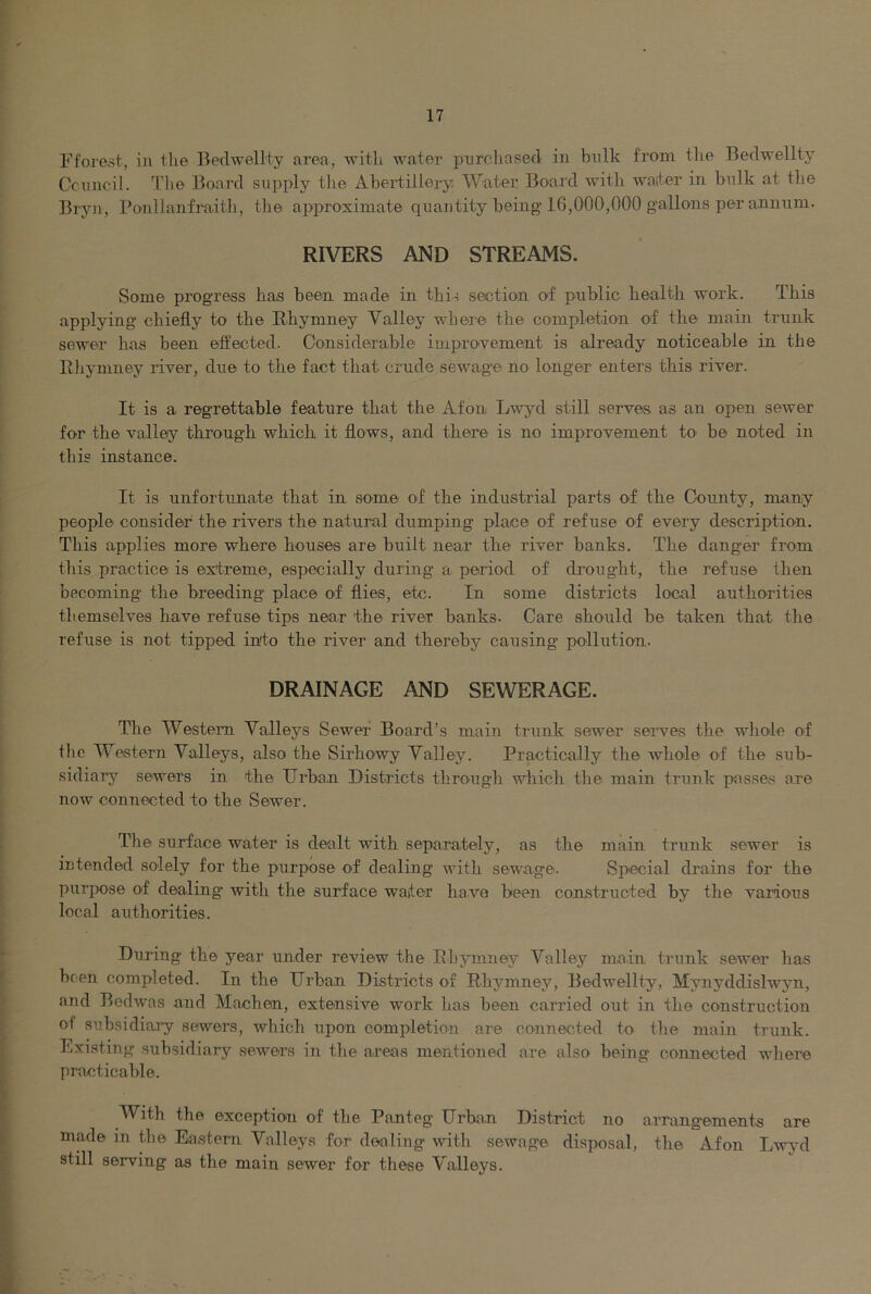 Fforest, in the Bedwellty area, with water piirr.liased in hulk from the Bedwellty Cciincil. Tlie Board supply tlie Abertiilory Water Board with waiter in bnlk at the Bryn, Ponllanfraith, the approximate quantity being 16,000,000 gallons per aiuinm. RIVERS AND STREAMS. Some progress has been made in this section of pnblic health work. This applying chiefly to the Bhymney Valley where the completion O'f the main trunk sewer has been effected. Considerable impro'vement is already noticeable in the Rliymney river, due to the fact that crude sewage no longer enters this river. It is a regrettable feature that the Afon Lwyd still serves as an open sewer fon the valley through which it flows, and there is no improvement tO' be noted in tliis instance. It is unfortunate that in some of the industrial parts of the County, many people consider the rivers the natural dumping place of refuse of every description. This applies more where houses are built near the river banks. The danger from this practice is extreme, especially during a period of drought, the refuse then becoming the breeding place of flies, etc. In some districts local authorities tbemselves have refuse tips near the river banks. Care should be taken that the refuse is not tipped into the river and thereby causing pollution. DRAINAGE AND SEWERAGE. The Western Valleys Sewer Board’s main trunk sewer serves the whole of the Western Valleys, also the Sirhowy Valley. Practically the whole of the sub- sidiary sewers in the Urban Districts through which the main trunk passes are now connected to the Sewer. Tlie surface water is dealt with separately, as the main trunk sewer is intended solely for the purpose of dealing with sewage. Special drains for the purpose of dealing with the surface waiter have been constructed by the various local authorities. During the year under review the Ehymney Valley main trunk sewer has been completed. In the Urban Districts of Rhj’mney, Bedwellty, Mynyddislwyn, and Bedwas and Machen, extensive work has been carried out in the construction of subsidiary sewers, which upon completion are connected to the main trunk. Existing subsidiary sewers in the areas mentioned are also being comiected where practicable. With the exception of the Panteg Urban District no arrangements are made in the Eastern Valleys for dealing with sewage disposal, the Afon Lwj’d still serving as the main sewer for these Valleys.