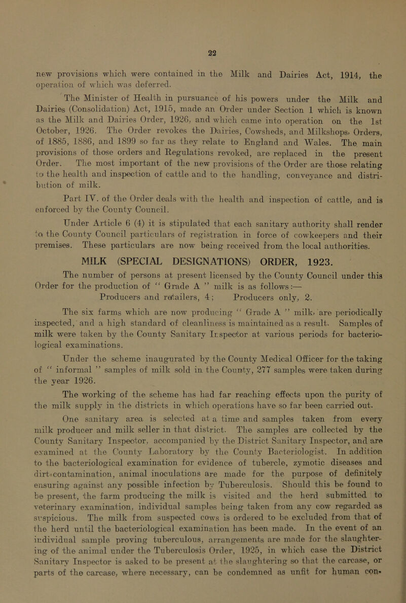 new provisions which were contained in the Milk and Dairies Act, 1914, the operation of whicli was deferred. The Minister of Health in pursuance ef his powers under the Milk and Dairies (Consolidation) Act, 1915, made an Order under Section 1 which is known as the Milk and Dairies Order, 1926, and wliicli came into operation on the 1st October, 1926. The Order revokes the Dairies, Cowsheds, and Milkshops, Orders, of 1885, 1886, and 1899 so far as they relate to England and Wales. The main provisions of those orders and Regulations revoked, are replaced in the present Order. The most important of the new provisions of the Order are those relating to the healtli and inspection of cattle and to the handling, conveyance and distri- bution of milk. Part IV. of the Order deals with the health and inspection of cattle, and is enforced by the County Council. Under Article 6 (4) it is stipulated that each sanitary authority shall render lo the County Council particulars of registration in force of cowkeepers and their premises. These particulars are now being received from the local authorities. MILK (SPECIAL DESIGNATIONS) ORDER, 1923. The number of persons at present licensed by the County Council under this Order for the production of “ Grade A ” milk is as follows :— Producers and reftailers, 4; Producers only, 2. The six farms which are now producing “ Grade A ” milk, are periodically inspected,' and a liigh standard of cleanliness is maintained as a result. Samples of milk were taken by the County Sanitary Ir; specter at various permds for bacterio- logical examinations. Under the scheme inaugurated by the County Medical Officer for the taking of “ informal ” samples of milk .sold in the County, 277 samples were taken during the year 1926. The working of the scheme has had far reaching effects upon the purity of the milk supply in the districts in which operations have so far been carried out. One sanitary area is selected at a time and samples taken from every milk producer and milk seller in that district. The samples are collected by the County Sanitary Inspector, accompanied by the District Sanitary Inspector, and are examined at the C‘ounty I/aboratory by the County Bacteriologist. In addition to the bacteriological examination for evidence of tubercle, zymotic diseases and dirt •contamination, animal inoculations are made for the puri>ose of definitely ensuring against any possible infection by Tuberculosis. Should this be found to be present, the farm producing the milk is visited a.nd the herd submitted to veterinary examination, individual samples being taken from any cow regarded as si’spicious. The milk from suspected cows is ordered to be excluded from that of the herd until the bacteriological examination has been made. In the event of an individual sample proving tuberculous, airangements are made for the slaughter- ing of the animal under the Tuberculosis Order, 1925, in which case the District Sanitary Inspector is asked tO' be present at tlie slaughtering so that the carcase, or parts of the carcase, where necessary, can be condemned as unfit for human con-