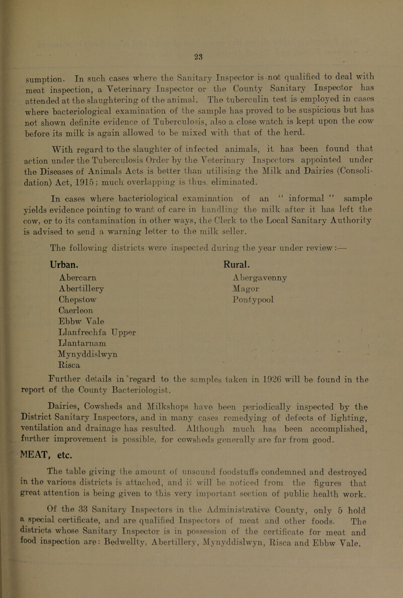 sumption. In suoli cases where the Sanitary Inspector is-not qualified to deal with meat inspection, a Veterinary Inspector or the County Sanitary Inspector has attended at the slaughtering of the animal. The tubercrilin test is employed in cases where bacteriological examination of the sample has proved to be suspicious but has not shown definite evidence of Tuberculosis, also a close watch is kept upon the cow before its milk is again allowed to be mixed with that of the herd. With regard to the slaughter of infected animals, it has been found that action under the Tuberculosis Order by the Veterinary Inspectors appointed under the Diseasas of Animals Acts is better than utilising the Milk and Dairies (Consoli- dation) Act, 1915; much overlapping is thus, eliminated. In cases where bacteriological examination of an “ informal ” sample yields evidence pointing to wanit of care in handling the milk after it has left the cow, or to its contamination in other ways, the Clei'k to the Local Sanitary Authority is advised to send a warning letter to the milk seller. The following districts were inspected during the year under review:—• Urban. Abercarn Abertillery Chepstow Caerleon Ebbw Vale Llanfrechfa Upper Llantamam Mynyddislwyn Risca Rural. Abergavenny Magor Pontypool Further details in‘regard to the samples taken in 1926 will be found in the report of the County Bacteriologist. Dairies, Cowsheds and Milkshops have been periodically inspected by the District Sanitary Inspectors, and in many cases remedying of defects of lighting, ventilation and drainage has resulted. Although much has been accomplished, further improvement is possible, for cowsheds generally are far from good. MEAT, etc. The table giving the amount of unsound foodstuffs condemned and destroyed in the various districts is attached, and it will be noticed from the figures that great attention is being given to this very impoifant section of public health work. Of the 33 Sanitary Inspectors in the Administrative County, only 5 hold a special certificate, and are qualified Inspectors of meat and other foods. The districts whose Sanitary Inspector is in possession of the certificate for meat and food inspection are: Bedwellty, Ahertillery, Mynyddislwyn, Risca and Ebbw Vale.