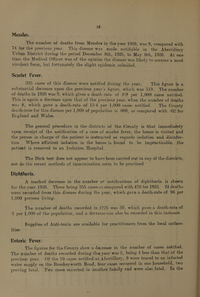 Measles. The number of deaths from Measlea in the year 1926, was 9, compared with 74 for the previous year. This disease was made notifiable in the Abertillery Urban District during- the period December 8th, 1925, to May 8th, 1926. At one time the Medical Officer was of the opinion the disease was likely to assume a most virulent foi-m, hut fortunately the slight epidemic subsided. Scarlet Fever. 335 cases of this disease were notified during the year. This figure is a sutstantial decrease upon the previous year's figure, which was 519. The number of deaths in 1926 was'3, which gives a death-rate of 8'9' per 1,000 cases notified. This is again a decrease upon that of the previous year, when the number of deaths wa.s 8, which gave a death-rate of IS'd per 1,000 cases notified. The County death-rate for this disease per 1,000 of population is 008, as compared with -02 for England and Wales. The general procedure in the districts of the County is 'that immediately upon receipt of the notification of a case of scarlet fever, the house is visited and the person in charge of the patient is instructed as regards isolation and disinfec- tion Where efficient isolation in the house is found to be impracticable, the patient is removed to an Isolation Hospital. The Dick test does not appear to have been carried out in any of the districts, nor do the recent methods of immunisation seem to be practised- Diphtheria. A marked decrease in the number of notifications of diphtheria is shown for the year 1926. There being 355 cases as compared with 470 for 1925. 24 deaths were recorded from this disease during the year, which gave a death-rate of ’06 per 1,000 persons living. The number of deaths recorded in 1925 was 39, which gave a death-rate of •1 per 1,000 of the population, and a decrease can also be recorded in this instance. Supplies of Anti-toxin are available for practitionei-s from the local author- ities- Enteric Fever. Tlie figures for the County show a decrease in the number of cases notified. The number of deaths recorded during the year was 5, being 4 leas than that of the previous year. Of the 10 cases notified at Abertillery, 9 were traced to an infected water supply on the Roseheyworth Road, four cases cxjcurred in one household, two proving fatal. Two cases occurred in another family and were also fatal. In the