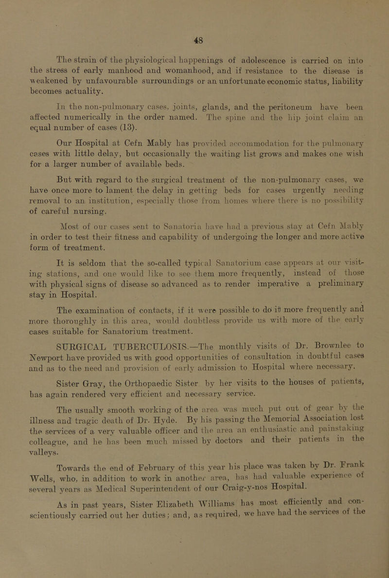 The strain of the physiological happenings of adolescence is carried on into the stress of early manhood and womanhood, and if resistance to the disease is \veak6ned by unfavourable surroundings or an unfortunate economic status, liability becomes actuality. In the non-pulmonary cases, joints, glands, and the peritoneum have been affected numerically in the order named. The spine and the liip joint claim an equal number of cases (13). Our Hospital at Cefn Mably has provided accommodation for the pulmonary cases with little delay, but occasionally the waiting list grows and makes one wish for a larger number of available beds. But with regard to the surgical treatment of the non-pulmonary cases, we have once more to lament the delay in getting beds for cases urgently needing removal to an institution, especially those from homes where there is no possibility of caa’eful nursing. Most of our cases sent to Sanatoria have liad a previous stay at Cefn Mably in order to test their fitness and capability of undergoing the longer and more active form of treatment. It is seldom that the so-called typical vSanatorium case appears at our visih ing stations, and one would like to see them more frequently, instead of those with physical signs of disease so advanced as to render imperative a preliminary stay in Hospital. The examination of contacts, if it were possible to doi it more frequently and more thoroughly in this area, would doubtless provide us with more of the early cases suitable for Sanatorium treatment. SHRGICAL THBER.CULOSIS.—Tlie monthly visits of Dr. Brownlee to Newport have provided us with good opportunities of consultation in doubtful cases and as tO' the need and provision of early admission to Hospital where necessary. Sister Gray, the Orthopaedic Sister by her visits to the houses of patients, has again rendered very efficient and necessary service. The usually smooth working of the area, was much put out of gear bj the illness and tragic death of Dr. Hyde. By his passiug the Memorial Association lost the services of a very valuable officer and the area an enthusiastic and painstaking colleague, and lie has been much missed by doctors and their patients in the valleys. Towards the end of February of this year his place was taken by Dr. Frank Wells, who, in addition to work in anothec area, has liad valuable expel ieme of several years as Medical Superintendent of our Craig-y-nos Hospital. As in past years. Sister Elizabeth Williams has most efficiently and con- scientiously carried oxit her duties; and, as required, we have had the services of the