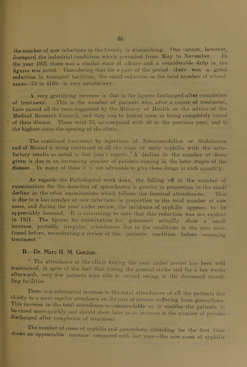 tile number of new infections in the County is diminishing. One cannot, however, disregard the industrial conditions wliich prevailed from May to November. In the year 1921 tliere was a similar state of aifairs aaid a considerable drdp in the figu res was noted. Considering tliat for a part of the period there was a, great reduction in transport facilities, tlie small reduction in the total number of attend- ances—73 in 4183—is very satisfactory. A very gratifying increase is that in tlie figures discharged after complertion of ti'eatment. This is the number of ])atients who, after a course of treatment, have passed all the tests sug-gested by the Ministiy of Health on the advice of the Medical Research Council, and they can be looked upon as being completely cured ' of their disease. These total 73, as conipaied witli 46 in the jjrevious year, and is tlie highest since the opening of the clinic. The combined treatment by injections of Xovarsenobillon or Stabilarsan and. of Bicreol is being continued ini all tbe cases of early syphilis with the satis- factory results as noted in last year’s report. *A decline in the number of doses given is due to an increasing number of patients coming in the later stages of the disease. In- many of tliese it is not advisable to give these drugs in such quantity. As regards tlie Pathological work done, the falling off in the number of examinations for the detection of spirochaetes is greater in proportion to' the small decline in the othei examina-tions which follows the lessened attendances.. This' is due to a less number of new infections in proportion to the total number of new cases, and during the year under review, the incidence of syphilis appears to be appreciably lessened. It is interesting to note that this reduction was not evident in 1921. The figures for examination for gonococci actually show a small increase, probably irregular attendances due to tlie conditions in tlie area men- tjOned before, necessitating’ a review of the patients condition before resuming’ treatment.” B—Dr. Mary H. M. Gordon. llie attendance at the clinic during tlie year under review has been Avell maintained, in spite of the fact that during tlie genei’al strike and for a few weeks afterwards, very few patients were able to attend owing' to the diecreased travel- ling facilities- Ihere is a substantial increase in the total attendances of all the patients due chiefly to a more regular atendance on the part of persons suffering from gonorrhoea- This increase in tlie total attendance is commendable as it enables the patients to be cured more (luickly and should show later as an increase in the number of persons discharged after completion of treatment. The number of cases of syphilis and gonorrhoea attending for the first time 8 lews an appreciable increase compared with last year—the new cases of syphilis
