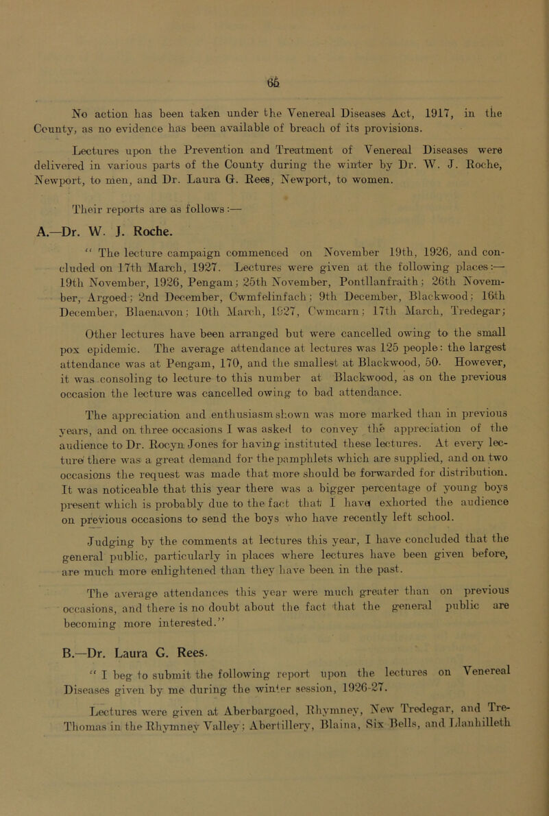 No action has been taken under the Venereal Diseases Act, 1917, in the County, as no evidence has been available of breach of its provisions. Lectures upon the Prevention and Treatment of Venereal Diseases were delivered in varions parts of the County during the winter by Dr. W. J. Roche, Newjx)rt, to men, and Dr. Laura G. Rees, Newport, to women. Their reports are as follows :— A.—Dr. W. J. Roche. “ The lecture campaign commenced on November 19th, 1926, and con- cluded on ITth March, 1927. Lectures were given at the following places:— 19th November, 1926, Pengam; 25th November, Pontllanfraith; 26th Novem- ber, Argoed; 2nd December, Cwmfelinfach; 9th December, Blackwood; 16th December, Blaenavon; 10th March, 1927, Cwmcarn; 17th March, Tredegar; Other lectures have been arranged but were cancelled owing to the small pox epidemic. The average attendance at lectures was 125 people: the largest attendance was at Pengam, 170, and the smallest at Blackwood, 50- However, it was consoling to lecture to this number at Blackwood, as on the previous occasion the lecture was cancelled owing to bad attendance. The appreciation and enthusiasm shown was more marked than in previous vejrrs, and on three occasions I was asked to convey the appreciation of the audience to Dr. Rocyn Jones for having instituted these lectures. At eveiy lec- ture there was a great demand for the pamphlets which are supplied, and on two occasions the request was made that more should be foa-warded for distribution. It was noticeable that this year there was a bigger percentage of young boys present which is probably due to the fact that I have! exhorted the audience on previous occasions to send the boys who have recently left school. Judging by the comments at lectures this year, I have concluded that the general public, particularly in places where lectures have been given before, are much more enlightened than they liave been in the past. The average attendances this year were mucli greater tlian on previous occasions, and there is no doubt about tlie fact that the general public are becoming more interested.” B.—Dr. Laura G. Rees. “ I beg to submit the following repoid upon the lectures on Venereal Diseases given by me during the winter session, 1926-27. Lectures were given at Aberbargoed, Rhymney, New Iredegar, and Tre- Thomas in the Rhymney Valley; Abertillery, Blaina, Six Bells, and Tdanhilleth