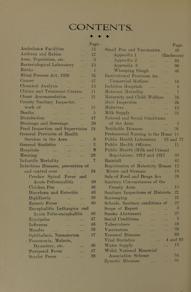 CONTENTS. -f -f Page. Ambulance Facilities 11 Anthrax and Eabies ... 47 Area, Population, etc. ... 3 Bacteriological Laboratory ... 13 Births ... ... ... 4 Blind Persons Act, 1920> ... 76 Cancer ... ... ... 47 Chemical Analysis ... ... 13 Clinics and Treatment Centres 11 Closet Accommodation ... 21 County Sanitary Inspector, work of ... ... ... 24 Deaths ... ... ... 5 Disinfection ... ... ... 47 Drainage and Sewerage ... 20 Food Inspection and Supervision 24 General Provision of Health Services in the Area ... 8 General Statistics ... ... 3 Hospitals ... 8 Housing ... ... ... 23 Infantile Mortality ... 7 Infectious Diseases, prevention of and control over ... ... 34 Cerebro Spinal Fever and Acute Poliomyelitis ... 40 Cliicken Pox ... ... 46 Dia.iThoea and Enteritis 40 Diphtheria. ... ... 39 Enteric Fever 40 Encephalitis Lethargica and Acute Polio-encephalitis 46 Erysipelas ... ... 47 Influenza ... ... 46 Measles ... ••• ... 39 Ophthalmia Neonatorum 47 ‘ Pneumonia, Malaria, Dysentery, etc. ... 46 Puerperal Fever ... 47 Scarlet Fever ... ... 39 Page. Small Pox and Vaccination 40 Appendix 1 ... (Enclosure) Appendix 2 ... ... 84 Appendix 3 ... ... 90 Whooping Cough ... 46 Institutional Provision for (Jnmarried Mothers ... 10 Isolation Hospitals . ... ... 8 Maternal Mortality ... 7 Maternity and Child Welfare 76 Me:it Inspection ... ... 26 Midwives ... ... ... 12 Milk Supply ... ... 24 Natural and Social Conditions of the Area ... ... 3 Notifiable Disea.ses ... ... 36 Professional Nursing in the Home 11 Public Health Laboratory 13 and 77 Public Health Oiftfcers ... 11 Public Health (Milk and Cream) Regulations, 1912 and 1917 33 Rainfall ... ... ... 82 Registration of Maternity Homes 12 Rivers and Streams ... 19 Sale of Food and Drugs Act 28 Sanitary Circumstances of the County Area ... ... 13 Sarritary Inspections of Districts 22 vScavenging ... ... ... 21 Schools, Sanitary conditiorrs of 22 Scope of Repor’t ... ... 3 vSmoke Abatement ... ... 22 Social Conditions ... ... 3 Tuberculosis ... .... ... 48 Vaccination ... 39 Venereal Diseases . 68 Vital vStatistics ... 4 and S3 Water Supply ... 13 Welsh National Memorial Association Scheme • 64 Zymotic Diseases ... 34