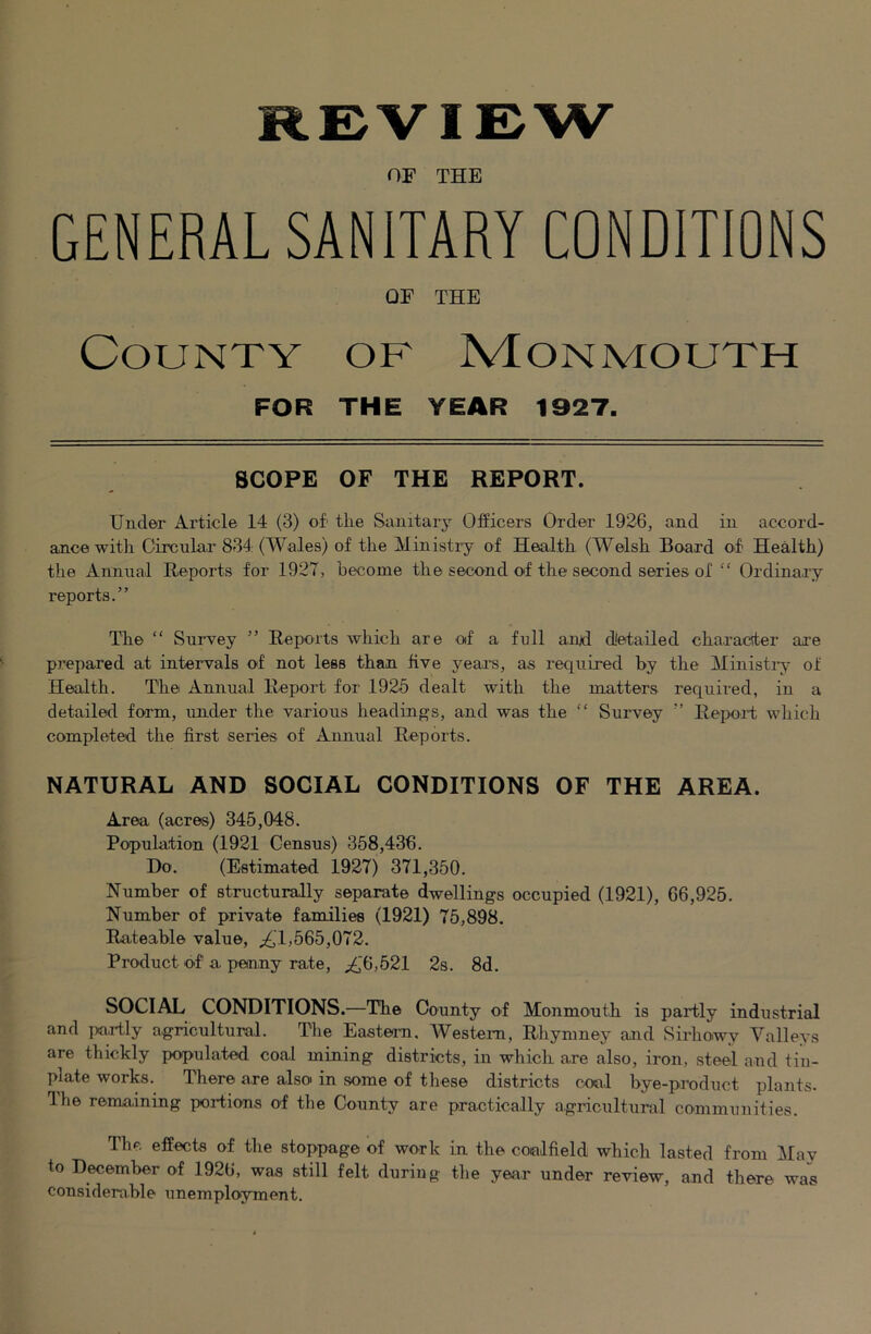 REVIEW OF THE GENERAL SANITARY CONDITIONS OF THE County of Monmouth FOR THE YEAR 1927. SCOPE OF THE REPORT. Under Article 14 (3) of the Sanitary Officers Order 1926, and in accord- ance with Circular 834 (Wales) of the Ministry of Health (Welsh Board of Health) the Annual Reports for 1927, become the second of the second series of “ Ordinary reports.” The “ Survey ” Reports which are of a full anjd detailed character are prepared at intervals of not less than live years, as required by the Ministi*;s' of Health. The Annual Report for 1925 dealt with the matters required, in a detailed form, under the various headings, and was the “ Survey ” Repoi't which completed the first series of Annual Reports. NATURAL AND SOCIAL CONDITIONS OF THE AREA. Area (acres) 345,048. Population (1921 Census) 358,436. Do. (Estimated 1927) 371,350. Number of structurally separate dwellings occupied (1921), 66,925. Number of private families (1921) 75,898. Rateable value, ;i(,'l,565,072. Product of a penny rate, ^‘6,521 2s. 8d. SOCIAL CONDITIONS.—The County of Monmouth is partly industrial and partly agricultural. The Eastern, Western, Rhynmey and Sirhowy Valleys are thickly populated coal mining districts, in which are also, iron, steel and tin- plate works. There are also in some of these districts coal bye-product plants. Ihe remaining portions of the County are practically agi’icultural communities. The effects of the stoppage of work in the coalfield which lasted from May to December of 1926, was still felt during the year under review, and there was considerable unemployment.