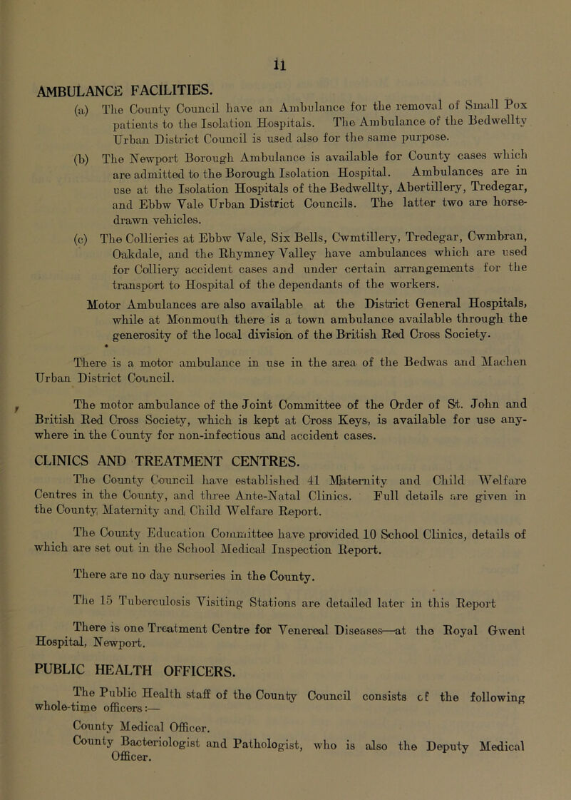 AMBULANCE FACILITIES, (a) The Co'mity Coamcil have an Ambulance for the removal of Small Pox patients to the Isolation Hospitals. The Ambulance of the Pedwellty Urban District Council is used also for the same purpose. (b) The Newport Borough Ambulance is available for County cases which are admitted to the Borough Isolation Hospital. Ambulances are in use at the Isolation Hospitals of the Bedwellty, Abertillery, Tredegar, and Ebbw Vale Urban District Councils. The latter two are horse- drawn vehicles. (c) The Collieries at Ebbw Vale, Six Bells, Cwmtillery, Tredegar, Cwmbran, Oakdale, and the Hhymney Valley have ambulances which are used for Colliery accident cases and, under certain arrangements for the transport to Hospital of the dependants of the workers. Motor Ambulances are also available at the District General Hospitals, while at Monmouth there is a town ambulance available through the generosity of the local division of the British Red Cross Society. There is a motor ambulance in use in the area of the Bedwas and Machen Urban District Council. The motor ambulance of the Joint Committee of the Order of St. John and British Red Cross Society, which is kept at Cross Keys., is available for use any- where in the County for non-infectious and accident cases. CLINICS AND TREATMENT CENTRES. The Co.unty Council ha.ve established 41 Maternity and Child Welfare Centres in the County, and three Ante-Natal Clinics. Full details are given in the County, Maternity and Child Welfare R.eport. The County Education Committee have provided 10 School Clinics, details of which are set out in the School Medical Inspection Repoid. There are no day nurseries in the County. The 15 Tuberculosis Visiting Stations are detailed later in this Report There is one Treatment Centre for Venereal Diseases—at the Royal Gwent Hospital, Newport. PUBLIC HEALTH OFFICERS. The Public Health staff of the County Council consists cP the following whole-time officers:— County Medical Officer. County Bacteriologist and Pathologist, who is also the Deputy Medical Officer.