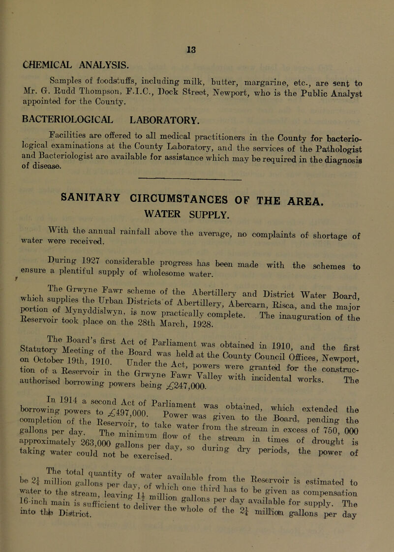 CHEMICAL ANALYSIS. Samples of foodstuffs, including milk, butter, margarine, etc., are sent to Mr. G. Rudd Tliompson, F.I.C., Dock Street, Newport, wbo is the Public Analyst appointed for the County. BACTERIOLOGICAL LABORATORY. Facilities ane offered to all medical practitioners in the County for bacterio- logical examinations at the County Laboratory, and the services of the Pathologist and Bacteriologist are available for assistance which may be required in the diagnosis of disease. ° SANITARY CIRCUMSTANCES OF THE AREA. WATER SUPPLY. With the .annual rainfall above the average, no complaints of shortage of v/ater were received. During 1927 considerable progress has been made with the schemes to ^ ensui-e a plentiful supply of wholesome water. , • , The Grwyne Fawr scheme of the Abertilleiy and District Water Bo^rd y yddislwyn, is now practically complete. The inauffuration E«seryo.r took place on the 28th March, 1928. Hia,ngnration at the 8t.t t foil’s fiyt Act of Parliament was obtamed in 1910 and the first tssj'stm,:' s tion of a Eeseit^oir in tb. P w ’ ^ construe- authorised borrowing powers bZ7;£M7!^90o! borrowLV^telTo^iigtool oompletimrVf the ta.ke /I gallons per day. The minimum' ^ <approxima,tely 263,000 gallons ner A- ^ stream in times of drought is taking water could not be exercised!*^’ ^ Periods, the power of be 2i milLn gaJlon^^^^^^ Reservoir is estimated to water to the stream, leaving LilW Tu compensation 16-inch main is sufficient to rlpliv +i available for supply. Tlie mto thb District! 2i gallonrir day