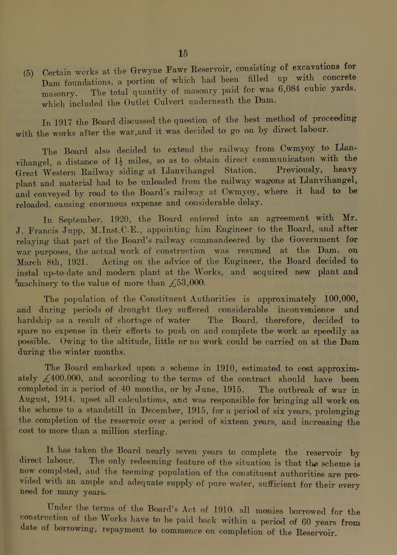 (5) Certain works at the Grwyne Fawr Reservoir, consisting of excavations for Darn fonndations, a portion of which liad been filled masonry. The total quantity of masonry paid for was 6,084 cubic yards, which included the Outlet Culvert undeineatli the Dam. In 1917 the Board discussed tlie question of the best method of proceeding with the works after the war,and it was decided to go on by direct labour. The Board also decided to extend tlie railway from Cwmyoy to lian- vihangel, a distance of 1| miles, so as to obtain direct communication witb the GreatWestern Railway siding at Llanviliangel Station. Previously,^ heavy plant and mateiial had tO' be unloaded from the railway wagons at Llanvihangel, and conveyed by road to the Board’s railway at Cwmyoy, where it had to be reloaded, causing enormous expense and considerable delay. In September, 1920, the Board entered into an agreement with Mr. J. Prancis Jupp, M.Inst.C-E., appointing him Engineer to the Board, and after relaying that part of the Board’s railway commandeered by the Government for war purposes, the actual work of construction was resumed at the Dam, on March 8th, 1921. Acting on the advice of the Engineer, the Board decided to instal up-toi-date and modern phuit at the Works, and acquired new plant and ^machinery to the value of more than ;,^53,000. The population of the Constituent Authorities is approximately 100,000, and during periods of drought they sufiered considerable inconveoiience and hardship as a result of shortage of water The Board, therefore, decided to spare no expense in their efforts to push on and complete the work as speedily as possible. Owing to the altitude, little or no work conld be carried on at the Dam during the winter months. The Board embarked upon a scheme in 1910, estimated to cost approxim- ately ;!^400,000, and according to the terms of the contract should have been completed in a period of 40 months, or by June, 1915. The outbreak of war in August, 1914, upset all calculations, and was responsible for bringing all work on the scheme to a standstill in Decembea’, 1915, for a period of six years, prolonging the completion of the reservoir over a period of sixteen years, and increasing the cost to more than a million sterling. It has taken the Board nearly seven years to complete the reservoir by direct labour. Tlie only redeeming feature of the situation is that tlie scheme is now cornpleted, and the teeming population of the constituent authorities are pro- vided with an ample and adequate supply of pure water, sufficient for their every need for many years. Under the terms of the Board’s Act of 1910, all moaides boncwed for the construction of the Works have to be paid back within a period of 60 years from date ol bon-owmg, repayment to commence on completion of the Reseiwoir.