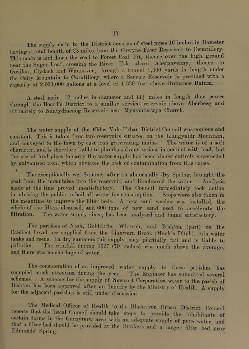 The supply main to the District consists of steel pipes 16 inches in diameter having a total length of 22 miles from the Grwyne Fawr Eeservoir to Cwmtillery. This main is laid down the road to Forest Coal Pit, thence over the high ground near the Sugar Loaf, crossing the Eiver Usk above Abergavenny, thence to Govilon, Clydach and Waunavon, through a tunnel 1,600 yards in length under the Coity Mountain to Cwmtillery, where a Service Eeservoir is provided with a capacity of 2,000,000 gallons at a level cf 1,330 feet above Ordnance Datum. A steel main, 12 inches in diameter and llj miles in length then passes through tire Board’s District to a similar service reservoir above Aberbeeg and ultimately to Nantydraenog Eeservoir near Mynyddislwyn Church. The water supply of the Fbbw Vale Urban District Council was copious and constant. This is taken from two reservoirs situated on the Llangynidr Mormtain, and conveyed toi the town by cast irorr gravitating mains. The water is of a soft character, and is therefore liable to plumbo solvent actions in contact with lead, but tire use of lead pipes to carry the water supply has been almost entirely superceded by galvanised iron, which obviates the risk of contamination from this cause. Tire exceptionally wet Summer after an abnormally dry Spring, brought the peat from the mounta.iins into the reservoir, and discoloured the water. Analysis made at the time proved unsatisfactory. The Council immediately took action in advising the public to boil all water for consumption. Steps were also taken in the meantime to improve the filter beds. A new sand washer was installed, the whole of the filters cleansed, and 600 tons of new sand used tO' accelerate the filtration. The water supply since, has been analysed and found satisfactory. The parishes of ISTash, Goldclifie, Wliitson, and Bishton (part) on the Caldicot Level are supplied from the Lianwem Brook (Monk’s Ditch), rain water tanks and reens. In dry summers this supply may piartially fail and is liable to pollution. The rainfall during 1927 (70 inches) was much above the average, and there was no shortage of water. The consideration of an improved water siipply to these parishes has occupied much attention during the year. Tlie Eingineer has submitted several schemes. A scheme for the supply of Newport Oo'i’poration water to the parish of Bishton has been approved after an Inquiry by the Ministry of Health. A supply for tlie adjacent painshes is still under discussion. Tire Medical Officer of Health to tlie Blaenavon Urban District Courrcil reports that the Local Courrcil should take steps to prxavide the inhabitants of certain farms in the Garnyrerw area with an adequate supply of pure water, and Fcllundi^Sprhrgprovrdetl at the Bunkers and a larger filter bed neor
