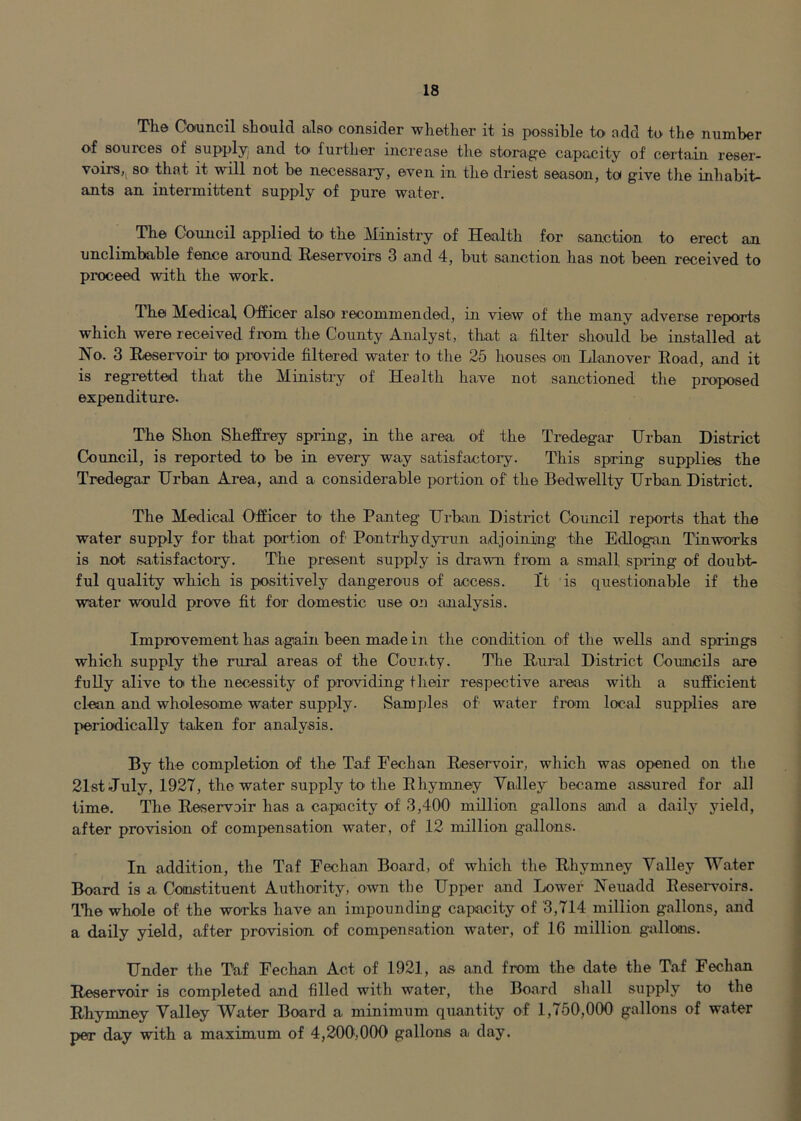 The Council should also consider whether it is possible to add to the number of sources of supply^ and to further increase the storage capacity of certain reser- voirs,^ so that it will not be necessary, even in the driest season, to give the inhabit- ants an intermittent supply of pure water. The Council applied to' the Ministry of Health for sanction to erect an unclimbable fence around Eeservoirs 3 and 4, but sanction has not been received to proceed with the work. The Medical, Officer also recommended, in view of the many adverse reports which were received frem the County Analyst, that a filter should be installed at No. 3 Eeservoir to provide filtered water to the 25 houses on Llanover Eoad, and it is regretted that the Ministry of Health have not sanctioned the proposed expenditiire. The Shon Sheffrey spring, in the area of the Tredegar Hrban District Council, is reported to be in every way satisfactory. This spring supplies the Tredegar Hrban Area, and a considerable portion of the Bedwellty Urban District. The Medical Officer to the Panteg Urban District Council reports that the water supply for that portion of Pontrhydyrun adjoining the Edloigan Tin works is not satisfactory. The present supply is drawn from a small spring of doubt- ful quality which is positively dangerous of access. It is questionable if the water would prove fit for domestic use on analysis. Improvement has again been made in the condition oif the wells and springs which supply the rural areas of the County. The Eural District Councils are fully alive to the necessity of providing their respective areas with a sufficient clean and wholesome water supply. Samples of water from local supplies are periodically taken for analysis. By the completion of the Taf Fechan Eeservoir, which was opened on the 21st July, 1927, the water supply to the Ehymney Vnlley became assured for all time. The Eeservoir has a capacity of 3,400 million gallons and a daily yield, after provision of compensation water, of 12 million gnllons. In addition, the Taf Fechan Board, of which the Eliymney Valley Water Board is a Constituent Authority, own the Upper and Lower Neuadd Eesen^oirs. ITie whole of the works have an impounding capacity of 3,714 million gallons, and a daily yield, after provision of compensation water, of 16 million gallons. Under the Taf Fechan Act of 1921, as and from the date the Taf Fechan Eeservoir is completed and filled with water, the Board shall supply to the Ehymney Valley Water Board a minimum quantity of 1,750,000 gallons of water per day with a maximum of 4,200,000 gallons a day.