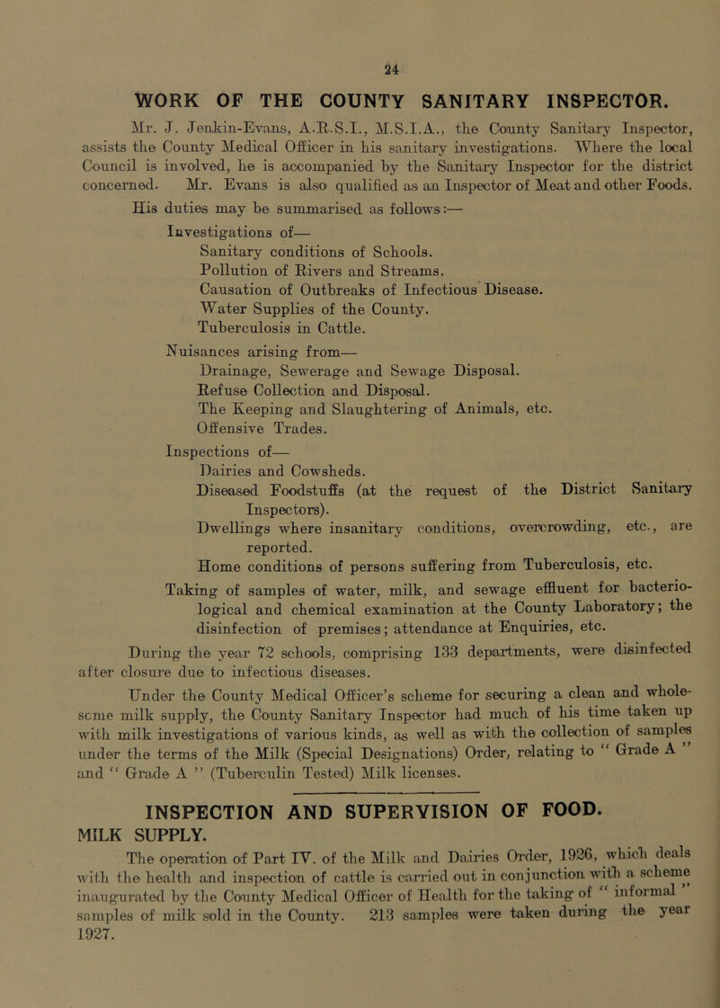 WORK OF THE COUNTY SANITARY INSPECTOR. Mr. J. Jeiikin-Evans, A.R.S.I., the Cofunty Sanitary Inspector, assists the County Medical Officer in his sanitairy investigations. Where the local Council is involved, he is accompanied by the Sanitary Inspectocr for the district concerned. Mr. Evans is also qualified as an Inspector of Meat and other Foods. His duties may be summarised as follows:— Investigations of— Sanitary conditions of Schools. Pollution of Rivers and Streams. Causation of Outbreaks of Infectious Disease. Water Supplies of the County. Tuberculosis in Cattle. Nuisances arising from— Drainage, Sewerage and Sewage Disposal. Refuse Collection and Disposal. The Keeping and Slaughtering of Animals, etc. Offensive Trades. Inspections of— Dairies and Cowsheds. Diseased Foodstuffs (at the request of the District Sanitary Inspectors). Dwellings where insanitary conditions, overcrowding, etc., are reported. Home conditions of persons suffering from Tuberculosis, etc. Taking of samples of water, milk, and sewage effluent for bacterio- logical and chemical examination at the County Laboratory; the disinfection of premises; attendance at Enquiries, etc. During the year 72 schools, comprising 133 departments, were disinfected after closure due to infections diseases. Under the County Medical Officer’s scheme for securing a clean and whole- seme milk supply, the County Sanitary Inspector had much of his time taken up with milk investigations of various kinds, as well as with the collection of samples under the terms of the Milk (Special Designations) Order, relating to “ Grade A and “ Grade A ” (Tuberculin Tested) Milk licenses. INSPECTION AND SUPERVISION OF FOOD. MILK SUPPLY. The operation of Part IV. of the Milk and Dairies Order, 1926, which deals with the health and inspection of cattle is corned out in conjunction with a scheme inaugurated by the County Medical Officer of Health for the taking of informal samples of milk sold in the County. 213 samples were taken during the year 1927.