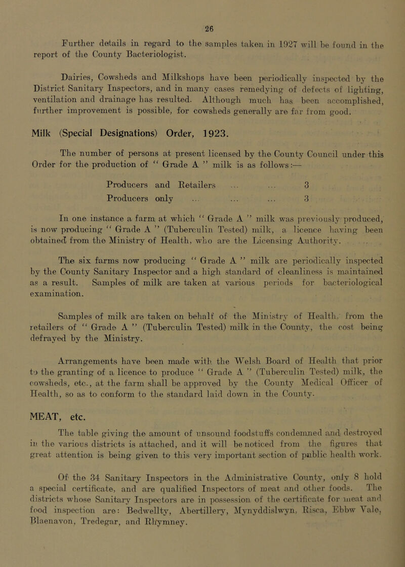 Further details in regard to the samples ta.ken in 1927 will be found in the report of the County Bacteriologist. Dairies, Cowsheds and Milkshops have been periodically inspected by the District Sanitary Inspectors, and in many cases remedying of defects of lighting, ventilation and drainage has resulted. Although much has been accomplished, further improvement is possible, for cowsheds generally are far from good. Milk (Special Designations) Order, 1923. The number of persons at present licensed by the County Council under this Order for the production of “ Grade A ” milk is as follows:— Pi-oducers and Eetailers ... ... 3 Producers only ... ... ... 3 In one instance a farm at which “ Grade A ” milk was previously produced, is now producing “ Grade A ” (Tiiberculin Tested) milk, a. licence having been obtained from the Ministry of Health, who are the Licensing Authority. The six farms now producing “ Grade A ” milk are periodically inspected by the County Sanitary Inspector and a high standard of cleanliness is maintained as a result. Samples of milk are taken at varioius periods for bacteriological examination. Samples of milk are taken on behalf of tbe Ministry of Healtli, from the retailers of “ Grade A ” (Tuberculin Tested) milk in the Coarnty, the cost being defrayed by tlie Ministry. Arrangements have been made with the Welsh Board of Health tliat prior to the granting of a licence to produce “ Grade A ” (Tuberculin Tested) milk, the cowsheds, etc., at the farm shall be approved by the County Medical Officer of Health, so as to conform to the standard laid down in the County. MEAT, etc. The table giving the amount of unsound foodstuffs condenmed and destroyed in the various districts is attached, and it will be noticed from the figures that great attention is being given to this very impoifant section of public health work. Of the 34 Sanitary Inspectors in the Administrative County, only 8 hold a special certificate, and are qualified Inspectors of meat and other foods. The districts whose Sanito.ry Inspectors are in possessio'n, of the ceifificate for meat and food inspection are: Bedwellty, Abeifillei-y, Mynyddislwyn, Bisra, Ebbw Vale, Blaenavon, Tredegar, and Rlfymney.