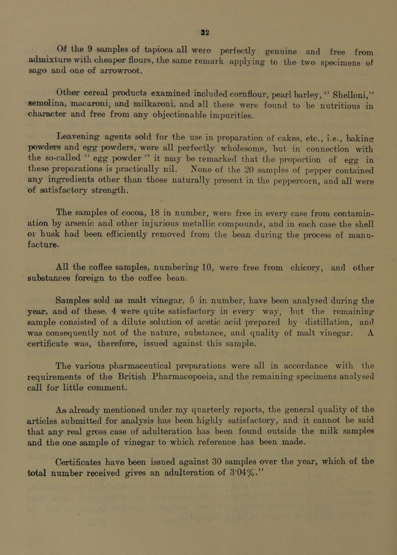 Of the 9 samples of tapioca all were perfectly genuine and free from admixture with cheaper flours, the same remark applying to the two specimens oF sago and one of arrowroot. Other cereal products examined included cornflour, pearl barley, “ Shelloni,” semolina, macaroni, and milkaroni, and all these were found to be nutritious in character and free from any objectionable impurities. Leavening agents sold for the use in preparation of cakes, etc., i.e., baking powders and egg powders, were all perfectly wholesomle, but in connection with the so-called “ egg powder ” it may be remarked that the propoition of egg in these preparations is practically nil. None of the 20 samples of pepper contained any ingredients other than those naturally present in the peppercorn, and all were of satisfactory strength. The samples of cocoa, 18 in number, were free in every case from contamin- ation by arsenic and other injurious metallic compoimds, and in each case the shell oi- husk had been efficiently removed from the bean during the process of manu- facture. All the coffee samples, numbering 10, were free from chico'ry, and other substances foreign to the coffee bean. Samples sold as malt vinegar, 5 in number, have been analysed during tbe year, and of these, 4 were quite satisfactory in every way, but the remaining sample consisted of a dilute solution of acetic acid prepared by distillation, and was consequently not of the nature, substance, and quality of malt vinegar. A certificate was, therefore, issued against this sample. The various pharmaceutical preparations were all in accordance with the requirements of the British Pharmacopoeia, and the remaining specimens analysed call for little comment. As already mentioned under my quarterly reports, the general quality of the articles submitted for analysis has been hig-hly satisfactory, and it cannot be said that any real gross case of adulteration has been fo'iind outside the milk samples and the one sample of vinegar to which reference has been made. Certificates have been issued against 30 samples over tbe year, which of the total number received gives an adulteration of 3'04%.”