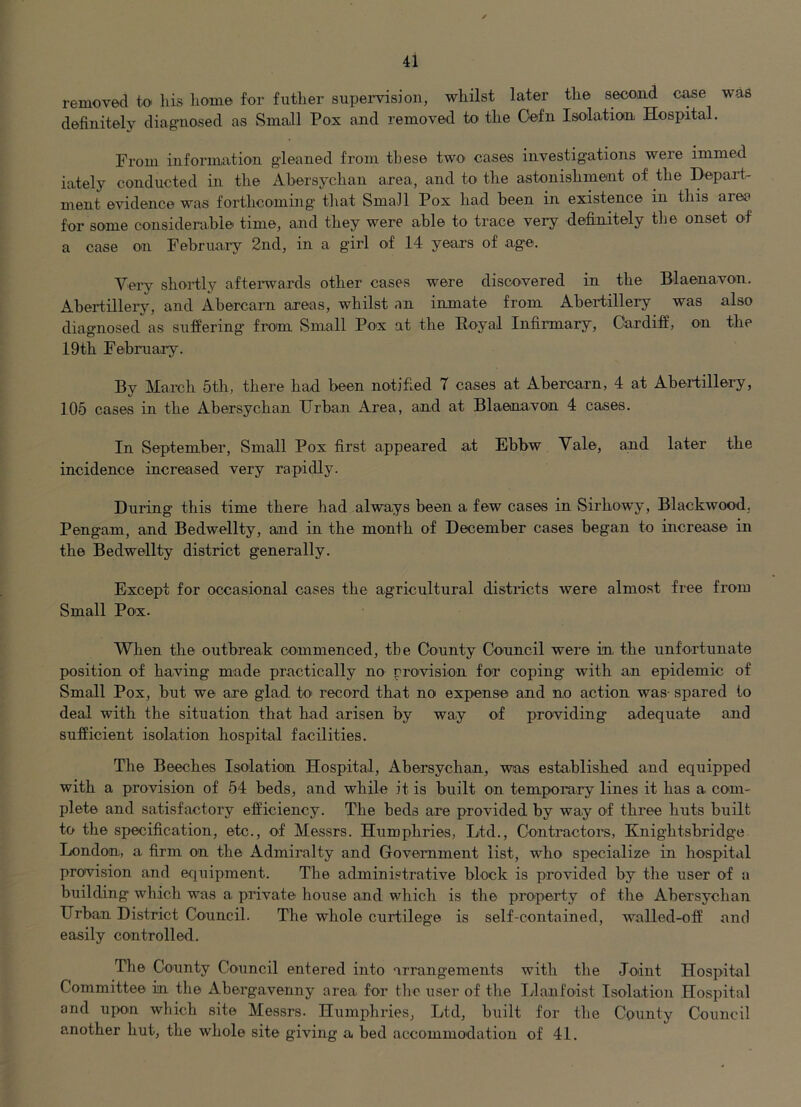 removed to liis liome for futher supei-vision, whilst later the second c^e was definitely diagnosed as vSmall Pox and removed to the Oefn Isolation Hospital. From information gleaned from these two cases investigations were immed iately conducted in the Abersychan area, and to the astonishment of the Depart- ment evidence was forthcoming that SmaJl Pox had been in existence in this area for some considerable time, and they were able to trace very definitely the onset of a case on Februa.ry 2nd, in a girl of 14 years of age. Very shortly aftenvards other cases were discovered in the Blaenavon. Abertillery, and Abercam areas, whilst an inmate from Abertillery was also diagnosed as suffering from Small Pox at the Royal Infirmary, Cardiff, on the 19th February. By March 5th, there had been notified 7 cases at Abercarn, 4 at Abertillery, 105 cases in the Abersychan Urban Area, and at Blaenavon 4 cases. In September, Small Pox first appeared at Ebbw Vale, and later the incidence increased very rapidly. During this time there had always been a few cases in Sirhowy, Blackwood, Pengam, and Bedwellty, and in the month of December cases began to increase in the Bedwellty district generally. Except for occasional cases the agricultural districts were almost free from Small Pox. When the outbreak commenced, the County Council were in the unfortunate position of having made practically no proivision for coping with an epidemic of Small Pox, but we are glad to record that no expense and no action was- spared to deal with the situation that had arisen by way of providing adequate and sufficient isolation hospital facilities. The Beeches Isolation Hospital, Abersychan, was established and equipped with a provision of 54 beds, and while it is built on temporary lines it has a com- plete and satisfactory efficiency. The beds are provided by way of three huts built to the specification, etc., of Messrs. Humphries, Ltd., Contractors, Knightsbridge London, a firm on the Admiralty and Government list, who specialize in hospital provision and equipment. The administrative block is provided by the user of a building which was a private house and which is the property of the Abersychan Urban District Council. The whole curtilege is self-contained, walled-off and easily controlled. The County Council entered into arrangements with the Joint Hospital Committee in the Abergavenny area for the user of the Uanfoast Isolation Hospital and upon which site Messrs. Humphries, Ltd, built for the County Council another hut, the whole site giving a bed accommodation of 41.