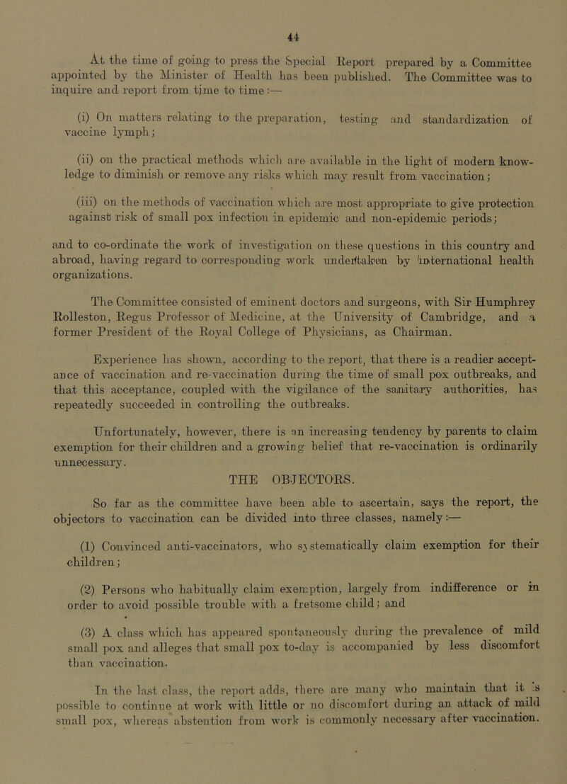 At the time of going to press the Special llepoit prepared by a Committee appointed by the Minister of Healtli has been published. The Committee was to inquire and report from time to time :— (i) On matters relating to' the preparation, testing and standardization of vaccine lymph; (ii) on the practical methods which are available in the light of modern know- ledge to diminish or remove any risks which may result from vaccination; (iii) on the methods of vaccination wLicli are most appropriate to give protection against risk of small pox infection in epidemic and non-epidemic periods; and to coi-ordinate the work of investigation on these questions in this country and abroad, having reg'ard to^ corresponding work undertaken by international health organizations. The Committee consisted of eminent doctors and surgeons, with Sir Humphrey Rolleston, Eegus Professor of Medicine, at the University of Cambridge, and a former President of the Eoyal College of Physicians, as Chairman. Experience has shown, according to the report, that there is a readier accept- ance of vaccination and re-vaccination during the time of small pox outbreaks, and that this acceptance, coupled with the vigilance of the sanitary authorities, has repeatedly succeeded in controlling the outbreaks. Unfortunately, however, there is an increasing tendency by parents to claim exemption for their children and a growin g belief that re-vaccination is ordinarily unnecessary. THE OBJECTORS. So far as the committee have been able to ascertain, says the report, the objectors to vaccination can be divided into three classes, namely:— (1) Convinced anti-vaccina tors, who systematically claim exemption for their children; (2) Persons who habitually claim exemption, largely from indifference or in order to avoid possible trouble with a fretsome child; and (3) A class which has appeared spontaneously during the prevalence of mild small i>ox and alleges that small pox to-day is accompanied by less discomfort than vaccinationi. In the last class, the report adds, there are many who maintain that it .s possible to continue at work with little or no discomfort during an attack of mild small pox, whereas absteaition from work is commonly necessary after vaccination.