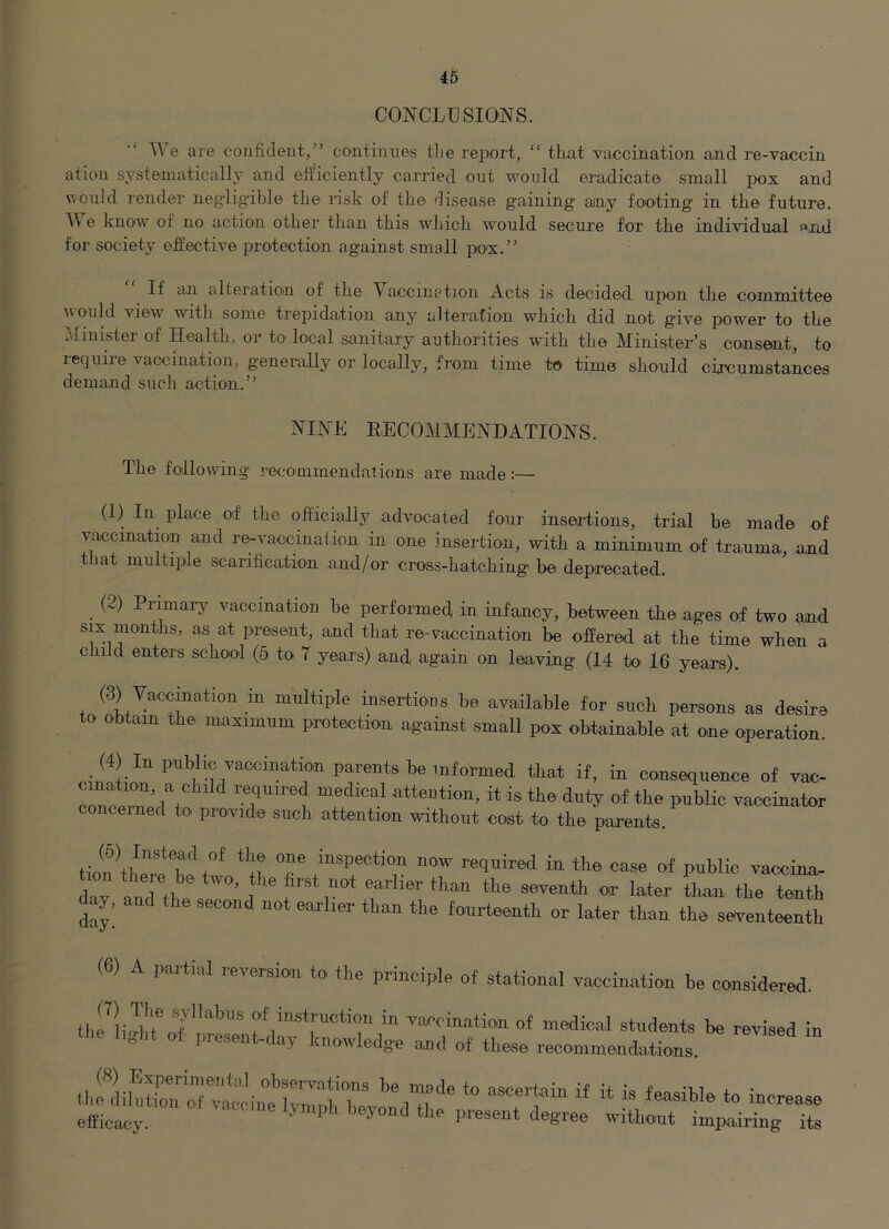 CONCLUSIONS. We are cojifident,” continues t]je rei>ort, “ tliat vaccination and re-vaccin ation systematically and etficiently carried out would eradicate small pox and v,ould render neglig-ible the risk of the disease gaining ainy footing in the future. We know of no action other than this which would secure for the individual and for society effective protection against small pox.” If an alteration of the Vaccination Acts is decided upon the committee Mould view with some trepidation any alteration which did not give power to the Minister of Health, or to local sanitary authorities with the Minister’s consent, to require vaccination, generally or locally, from time te time should circumstances demand such action.” NINE EECOMMENDATIONS. The following recommendations are made:— (1) In place of the officially advocated four insertions, trial he made of vaccination and re-vaccinaiion in one insertion, with a minimum of trauma, and that multiple scarification and/or cross-hatching be deprecated. _ (2) Primai-y vaccination he performed in infancy, between the ages of two and six months, as at present, and that re-vaccination be offered at the time when a child enters school (5 to 7 years) and again on leaving (14 to' 16 years). (3) Vaccination in multiple insertious be available for such persons as desire to obtain the maximum protection against small pox obtainable at one operation. (4) In public vaccination parents be informed that if, in consequence of vac- confemerl^'t'' required medical attention, it is the duty of the public vaccinator concerned to provide such attention without cost to the parents. 0“ inspection now required in the case of public vaccina, dav and tl, ’ 1 earlier than the seventh or later than the tenth day, and the second not earlier than the fourteenth or later than the seventeenth (6) A partial reversion to the principle of stational vaccination be considered. vaccination of medical students be revised in the light of. present-day knowledge and of these rece.ininendations thl?iibtiTrrfa/ciim efficacy. ' impairing its