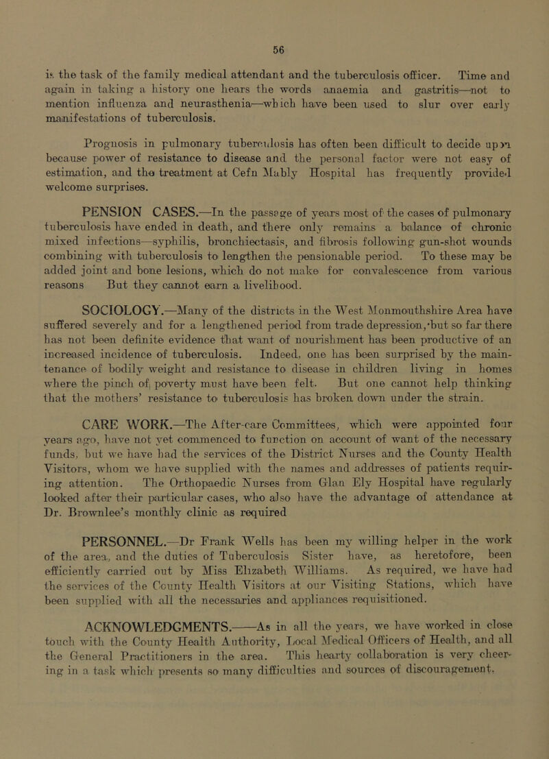 is*, the task of the family medical attendant and the tuberculosis officer. Time and again in taking a history one hears the words anaemia and gastritis—^not to mention influenza and neurasthenia—^which haive been used to slur over early mainifestations of tuberculosis. Prognosis in pulmonary tuberculosis has often been difiicult to decide upm because power of resistance to disease and the personal factor were not easy of estimation, and thei treatment at Cefn ISlably Hospital has frequently provided welcome surprises. PENSION CASES.—In the passage of years most of the cases of pulmonary tuberculosis have ended in death, and there only remains a balance of chronic mixed infections—syphilis, bronchiectasis, and fibrosis following g'un-shot wounds combining with tuberculosis to lengthen the pensionable period. To these may be added joint and bone lesions, which do not make for convalescence from various reasons But they cannot earn a livelihood. SOCIOLOGY.—Many of the districts in the West Monmouthshire Area have suffered severely and for a lengthened period from trade depression,‘but so far there has not been definite evidence that want of nourishment has been productive of an increased incidence of tuberculosis. Indeed, one has been surprised by the main- tenance of bodily weight and resistance to disease in children living in homes where the pinch ofj poverty must have been felt. But one cannot help thinking that the mothers’ resistance to tuberculosis has broken dowui under the strain. CARE WORK.—The After-care Committees, which were appointed four years ago, have not yet commenced to function on account of want of the necessary funds, but we have had the services of the District Nurses and the County Health Visitors, whom we have supplied with the names and addresses of patients requir- ing attention. The Chthopaedic Nurses from Gian Ely Hospital have regularly looked after their particular cases, who also have the advantage of attendance at Dr. Brownlee’s monthly clinic as required PERSONNEL.—Dr Frank Wells has been my willing helper in the work of the area, and the duties of Tuberculosis Sister have, as heretofore, been efficiently carried out by Miss Elizabeth Williams. As required, we have had the services of the County Health Visitors at our Visiting Stations, which liave been supplied with all the necessaries and appliances requisitioned. ACKNOWLEDGMENTS.— —As in all the years, we have worked in close touch with the County Health Authority, I/ocal Medical Officerc of Health, and all the General Practitioners in the area. Tliis hearty collaboration is very cheer- ing in a ta.sk wdiich presents so' many difficulties and sources of discouragement-