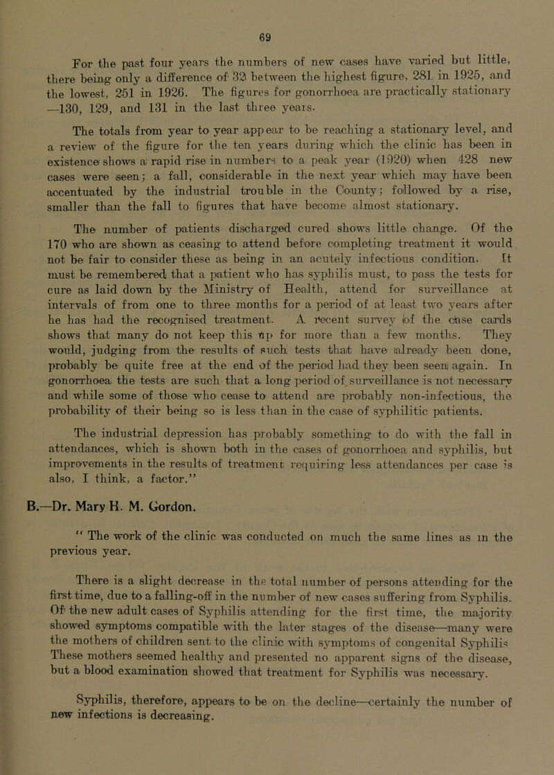 For the past four yeai^s the numhers of new cases have varied but little, there being only a difference of 32i between the highest figaire, 281, in 1926, and the lowest, 251 in 1926. The figures for gonorrhoea are practically stationary —130, 129, and 131 in the last three years. The totals from year to year appear to be reaching a stationary level, and a review of the figure for the ten years during which the clinic has been in existence shows a rapid rise in numbers to a peak year (1920) when 428 new cases were seen; a fall, considerable in the next year which may have been accentuated by the industrial trouble in the County; followed by a rise, smaller than the fall to figures that have become almost stationary. The number of pa,tients discharged cured shows little change. Of the 170 who are shown as ceasing to attend before completing treatment it would not be fair to consider these as being in an acutely infections condition. It must be remembered that a patient who has syphilis must, to pass the tests for cure as laid down by the Ministry of Health, attend for surveillance at intervals of from one to three months for a perioid of at least two years after he has had the recO'gnised treatment. A Pecent survey (of the dase cards shows that many do not keep this Pp for more than a few months. They would, judging from the results of such tests that have already been done, probably be quite free at the end of the period had they been seenj again. In gonorrhoea the tests are such that a long period of, surveillance is not necessary and while some of those who cease to attend are probably non-infectious, the probability of their being so is less than in the case of syphilitic patients. The industrial depression has probably something to do with the fall in attendances, which is shown both in the cases of gonorrhoea and syphilis, but improvements in the results of treatment requiring less attendances per case is also, I think, a factor.” B.—Dr. Mary K. M. Gordon. “ The work of the clinic was conducted on much the same lines as in the previous year. There is a slight decrease in the total number of persons attending for the first time, due to a falling-off in the number of new cases suffering from Syphilis. Of the new adult cases of Syphilis attending for the first time, the majority showed symptoms compatible with the later stages of the disease—^many were the mothers of children sent to the clinic with symptoms of congenital Syphilis These mothers seemed healthy and presented no apparent signs of the disease, but a blood examination showed that treatment for Syphilis was necessary. Syphilis, therefore, appears to be on the decline—certainly the number of new infections is decreasing.