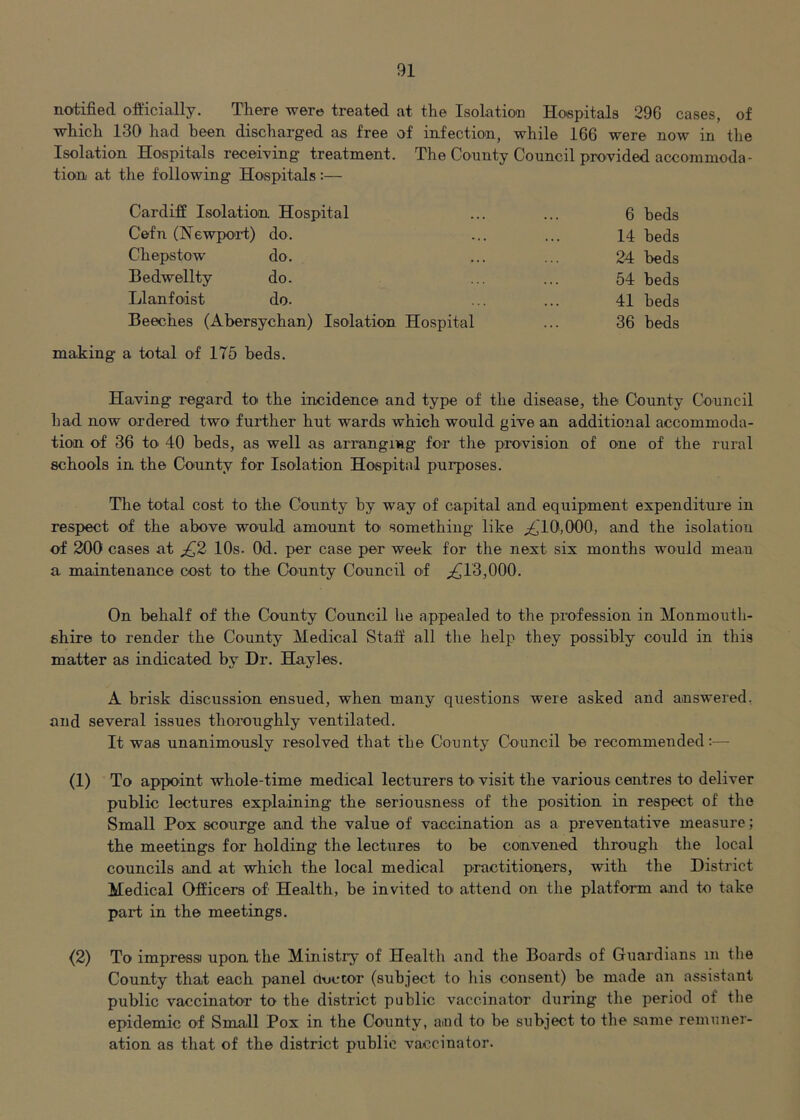 notified officially. There were treated at the Isolation Hospitals 296 cases, of ■which 130 had been discharged as free of infection, while 166 were now in the Isolation Hospitals receiving treatment. The County Council provided accommoda- tion at the f ollowing Hospitals:— Cardiff Isolation Hospital ... ... 6 beds Cefn (Newpoi-t) do. ... ... 14 beds Chepstow do. ... ... 24 beds Bedwellty do. ... ... 54 beds Llanfoist do. ... ... 41 beds Beeches (Abersychan) Isolation Hospital ... 36 beds making a total of 175 beds. Having regard to the incidence and type of the disease, the County Council had now ordered two further hut wards which would give an additional accommoda- tion of 36 to 40 beds, as well as arranging for the provision of one of the rural schools in the Connty for Isolation Hospital purposes. The total cost to the County by way of capital and equipment expenditure in respect of the above would amount to' something like ;^TO,000, and the isolatiou of 200 cases at 10s. Od. per case per week for the next six months would mean a maintenance cost to the County Council of ^13,000. On behalf of the County Council he appealed to the profession in Monmouth- shire to render the County Medical Staff all the help they possibly could in this matter as indicated by Dr. Hayles. A brisk discussion ensued, when many questions were asked and answered, and several issues thoroughly ventilated. It was unanimously resolved that the County Council be recommended:— (1) To appoint whole-time medical lecturers to visit the various centres to deliver public lectures explaining the seriousness of the position in respect of the Small Pox scourge and the value of vaccination as a preventative measure; the meetings for holding the lectures to be convened through the local councils and at which the local medical practitioners, with the District Medical Officers of Health, be invited to attend on the platform and to take part in the meetings. (2) To impressi upon the Ministry of Health and the Boards of Guardians in the County that each panel ctoccor (subject to liis consent) be made an assistant public vaccinator to the district public vaccinator during the period of the epidemic of Small Pox in the County, and to be subject to the same remuner- ation as that of the district public vaccinator.