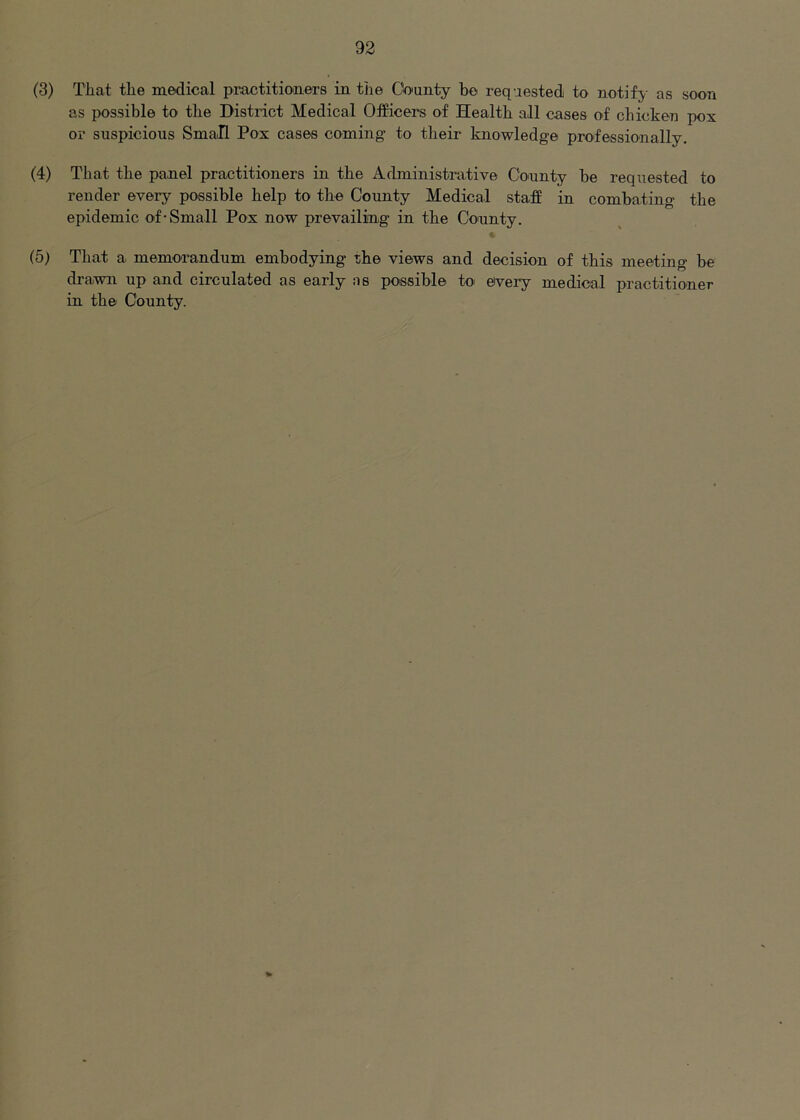 (3) That the medical practitioners in the County he requested to notify-- as soon as possible to the District Medical Officers of Health all cases of chicken pox or suspicious Small Pox cases coming- to their knowledge professionally, (4) That the panel practitioners in the Administrative Connty be requested to render every possible help to the County Medical staff in combating the epidemic of-Small Pox now prevailing in the Connty. i (5) That a memorandum embodying the views and decision of this meeting be drawn up and circulated as early as possible to' eivery medical practitioner in the County.