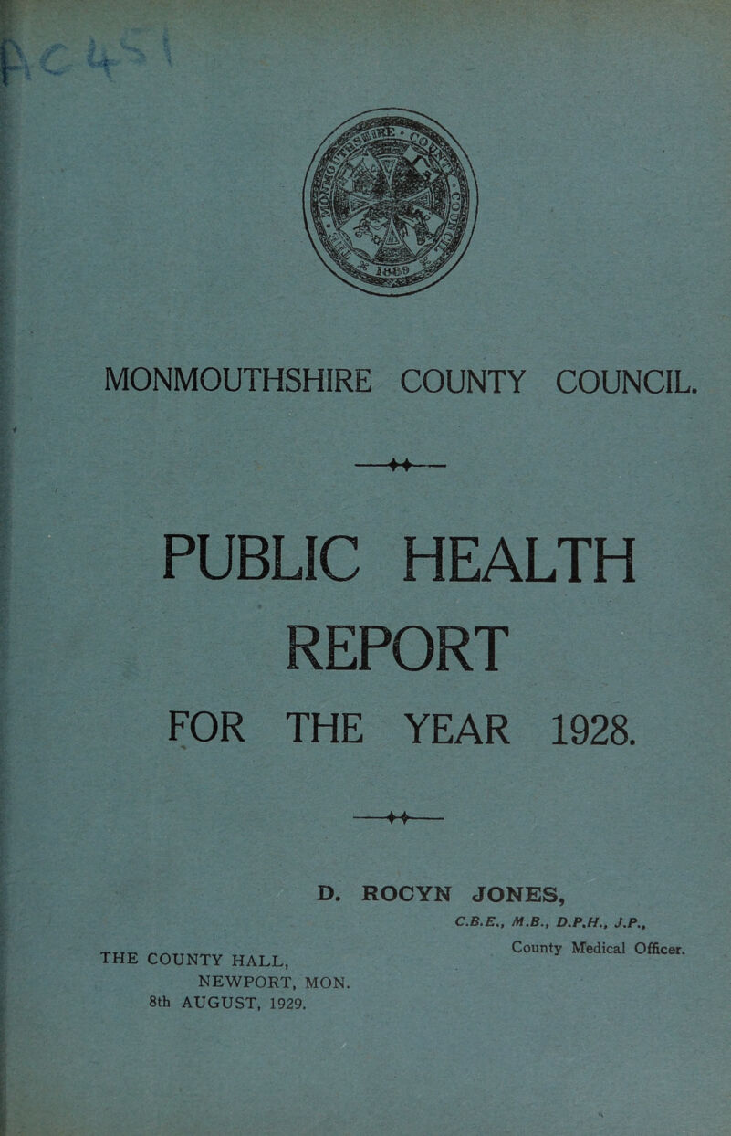 I MONMOUTHSHIRE COUNTY COUNCIL. -H- PUBLIC HEALTH REPORT FOR THE YEAR 1928. -M- THE COUNTY HALL, NEWPORT, MON 8th AUGUST, 1929. D. ROCYN JONES, C.B.E., M.B., D.PM., J.P., County Medical Officer.