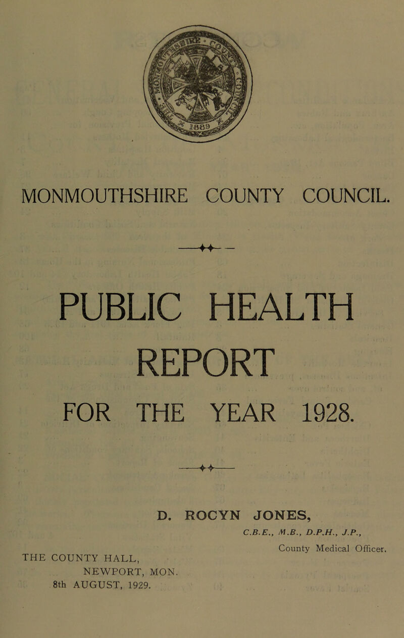 PUBLIC HEALTH REPORT FOR THE YEAR 1928. D. ROCYN JONES, THE COUNTY HALL, NEWPORT, MON. 8th AUGUST, 1929. C.B.E., M.B.. D.P.H.. J.P., County Medical Officer.