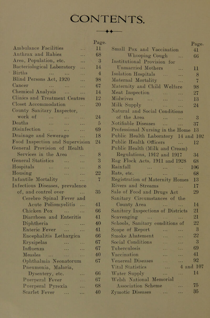 CONTENTS — Ambulance Facilities Page. Page. 11 Small Pox and Vaccination 41 Anthrax and liabies 68 Whooping Cough 66 Area, Population, etc. 3 Institutional Provision for Bacteriological La.boratory ... 14 Unmarried Mothers 11 Birtlis 4 Isolation Hospitals 8 Blind Persons Act, 1920 98 Maternal Mortality 7 Cancer 67 Maternity and Child Welfare 98 Chemical Analysis 14 Meat Inspection 27 Clinics and Treatment Centres 12 Midwives 13 Closet Accommodation 20 Milk Supply 24 County Sanitary Inspector, IN^aturai and Social Conditions work of 24 of the Area. 3 Deatlis 5 Notifiable Diseases 37 Disinfection 69 Professional Nursing in the Home 13 Drainage and Sewerage 18 Public Health Laboratory 14 and 102 Food Inspection and Supervision 24 Public Health Officers 12 General Provision of Health Public Health (Milk and Cream) Services in tlie Area 8 Eegulations, 1912 and 1917 34 General Statistics 3 Bag Flock Acts, 1911 and 1928 68 Hospitals 8 Rainfall 106 Housing- 22 Rats, etc. 68 Infantile Mortality 7 Registration of Maternity Homes 13 Infectious Diseases, prevalence Rivers and Streams 17 of, and control over 35 Sale of Food and Drugs Act 29 Cerebro Spinal Fever and Sanitary Circumstances of the Acute Poliomyelitis ... 41 County Area 14 Chicken Pox 66 Sanitary Inspections of Districts 21 DiaiHioea and Enteritis 41 Scavenging 21 Diphtheria 40 Schools, Sanitary conditions of 22 Enteric Fever 41 Scope of Report 3 Encephalitis Lethargica 66 Sunoke Abatement oo Erysipelas 67 Social Conditions 3 Influenza 67 Tuberciilosis 69 Measles 40 Vaccination 41 Oplithalmia Heonatorum 67 Venereal Di.seases 92 Pneumonia, Malaria, Vital Statistics ... 4 and 107 Dysentery, etc. 66 AVater Supply 14 Puerperal Fever 67 AVclsli National Alemorial Puerperal Pyrexia 68 Association Scheme 75 Scarlet Fever 40 Zymotic Diseases 35