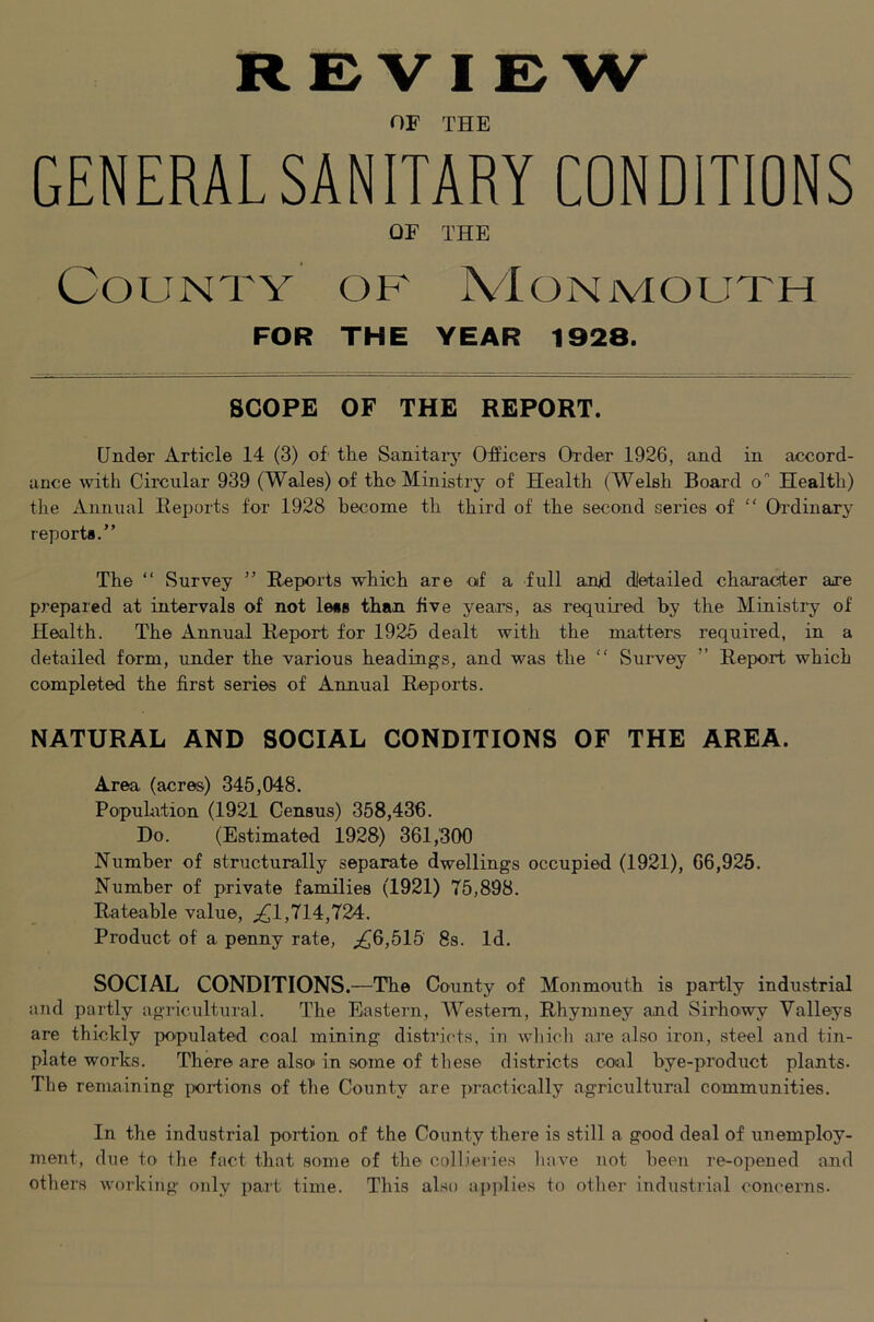REVIEW OF THE GENERAL SANITARY CONDITIONS OF THE County of Monmouth FOR THE YEAR 1928. SCOPE OF THE REPORT. Under Article 14 (3) of the Sanitaiy Officers Order 1926, and in accord- ance with Circular 939 (Wales) of the Ministry of Health (Welsh Board o Health) the Annual Reports for 1928 become th third of the second series of “ Oi'dinary reports.” The ‘‘ Survey ” Reports which are of a full anjd dietailed characiter are prepared at intervals of not less than five years, as required by the Ministry of Health. The Annual Report for 1925 dealt with the matters required, in a detailed form, under the various headings, and was the “ Survey ” Report which completed the first series of Annual Reports. NATURAL AND SOCIAL CONDITIONS OF THE AREA. Area (acres) 345,048. Population (1921 Census) 358,436. Do. (Estimated 1928) 361,300 Number of structurally separate dwellings occupied (1921), 66,925. Number of private families (1921) 75,898. Rateable value, ^,(^1,714,724. Product of a penny rate, ;^6,515 8s. Id. SOCIAL CONDITIONS.—The County of Monmonth is partly industrial and partly agricultural. The Eastern, Westeni, Rhymney and Sirhowy Valleys are thickly populated coal mining districts, in which are also iron, steel and tin- plate works. There are also in some of these districts cool bye-product plants- The remaining poidions of the County are practically agricultural communities. In the industrial portion of the County there is still a good deal of unemploy- ment, due to the fact that some of the collieries have not been re-opened and others working only part time. This also applies to other industi'ial concerns.