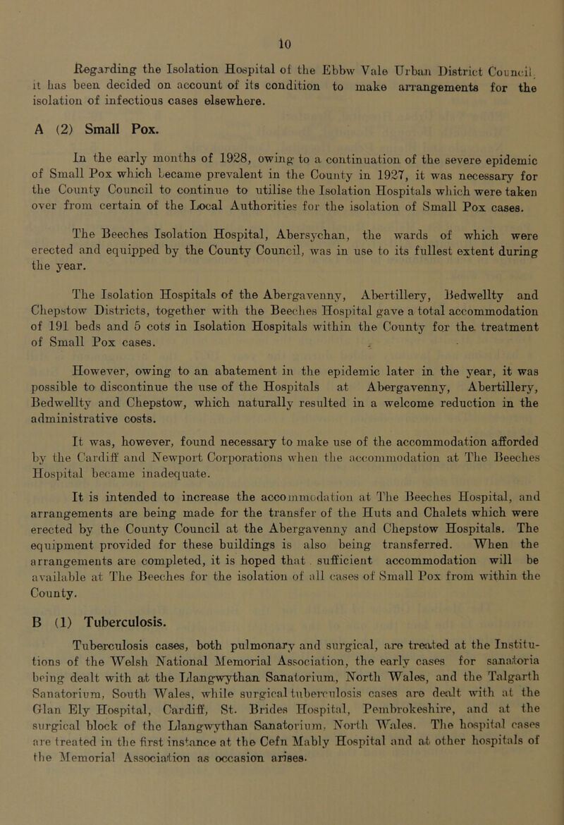 Regarding the Isolation Hosspital of the Ebbw Vale Uibtui District Council, It has been decided on account of its condition to make arrangements for the isolation of infectious cases elsewhere. A (2) Small Pox. In the early mouths of 1928, owing to a continuation of the severe epidemic of Small Pox which became prevalent in the County in 1927, it was necessary for the County Council to continue to utilise the Isolation Hospitals which were taken over from certain of the Local Authorities for the isolation of Small Pox cases. The Beeches Isolation Hospital, Abersychan, the wards of which were erected and equipped by the County Council, was in use to its fullest extent during the year. The Isolation Hospitals of the Abergavenny, Abertillery, Bedwellty and Chepstow Districts, together with the Beeches Hospital gave a total accommodation of 191 beds and 5 cotS in Isolation Hospitals within the County for the treatment of Small Pox cases. ^ However, owing to an abatement in the epidemic later in the year, it was possible to discontinue the use of the Hospitals at Abergavenny, Abertillery, Bedwellty and Chepstow, which naturally resulted in a welcome reduction in the administrative costs. It was, however, found necessary to make use of the accommodation afforded by the Cardiff and Newport Corporations when the accommodation at The Beeches Hospital became inadequate. It is intended to increase the accoininodatiou at The Beeches Hospital, and arrangements are being made for the transfer of the Huts and Chalets which were erected by the County Council at the Abergavenny and Chepstow Hospitals. The equipment provided for these buildings is also being transferred. When the arrangements are completed, it is hoped that. sufficient accommodation will be available at The Beeches for the isolation of all cases of Small Pox from within the County. B (1) Tuberculosis. Tuberculosis cases, both pulmonary and surgical, are treated at the Institu- tions of the Welsh National Memorial Association, the early cases for sanatoria being dealt with at the Llang-wythan Sanatorium, North Wales, and the Talgarth Sanatorium, South Wales, while surgical tuberculosis cases are deti.lt with at the Gian Ely Hospital, Cardiff, St. Brides Hospital, Pembrokeshire, and at the surgical block of the Llangwythan Sanatorium, North Wales. Tlie hospital cases are treated in the first instance at the Cefn Mably Hospital and at other hospitals of the Memorial Association as occasion arises.