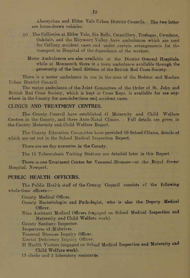 Abersyckan and Ebbw Vale Urban District Councils. Tke two latter are korse-drawn vekicles. (c) Tke Collieries at Ebbw Vale, Six Bells, Cwmtillei'y, Tredegar, Cwmbran, Oakdale, and tke Rkymney Valley kave ambulances which are used for Colliery accident cases and under certain arrangements foi the transport to Hospital of the dependants of the workers. Motor Ambulances are also available at tke District General Hospitals* while at Monmouth there is a town ambulance available through the generosity of the local division of the British Red Cross Society. There is a motor ambulance in use in the area of the Bedwas and Machen Urban District Council. The motor ambulance of the Joint Committee of the Order of S(t. John and British Red Cross Society, which is kept at Cross Keys, is available for use any- where in the County for non-infectious and accident cases. CLINICS AND TREATMENT CENTRES. The County Council have established 41 Maternity and Child Welfare Centres in the County, and three Ante-Natal Clinics. Full details are given in the County Maternity and Child Welfare Report. The County Education Committee have provided 10 School Clinics, details of which are set out in the School Medical Inspection Report. There are no day nurseries in the County. The 15 Tuberculosis Visiting Stations are detailed later in this Report There is one Treatment Centre for Venereal Diseases—at the Royal Gwent Hospital, Newport. PUBLIC HEALTH OFFICERS. The Public Health staff of the County Council consists cf the following whole-time officers:— County Medical Officer. County Bacteriologist and Pathologist, who is also the Deputy Medical Officer. Nine Assistant Medical Officers (engaged on School Medical Inspection and Maternity and Child Welfare work). County Sanitary Inspector. Inspectress of Midwives. Venereal Diseases Inquiry Officer. Mental Deficiency Inquiry Officer. 31 Health Visitors (engaged on School Medical Inspection and Maternity and Child Welfare work).
