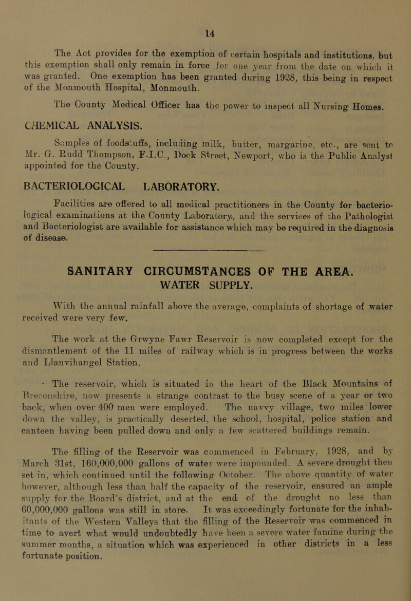 The Act provides for the exemption of certain hospitals and institutions, but this exemption shall only remain in force for one year from the date on which it was granted. One exemption has been granted during 1928, this being in respect of the Monmouth Hospital, Monmouth. The County Medical Officer has the power to inspect all Nursing Homes. CHEMICAL ANALYSIS. Samples of foodsituffs, including milk, butter, margarine, etc., are sent to Mr. G. Rudd Thompson, F.I.C., Dock Street, Newport, who is tlie Public Analyst appointed for the County. BACTERIOLOGICAL LABORATORY. Facilities are offered to all medical practitioners in the County for bacterio- logical examinations at the County Laboratory, and the services of the Pathologist and Bacteriologist are available for assistance which may be required in the diagnosis of disease. SANITARY CIRCUMSTANCES OF THE AREA. WATER SUPPLY. With the annual rainfall above the average, complaints of shortage of water received were very few. The work at the Grwyne Fawr Reservoir is now completed except for the dismantlement of the 11 miles of railway which is in progress between the works and Llanvihangel Station. • The reservoir, which is situated in the heart of the Black Mountains of Breconshire, now presents a strange contrast to the busy scene of a year or two back, when over 400 men were employed. The navvy villag'e, two miles lower down the valley, is practically deserted, the school, hospital, police station and canteen having been pulled down and only a few .scattered buildings i-emain. The filling of the Reservoir was commenced in February, 1928, and by March 31st, 160,000,000 gallons of water were impounded. A severe drought then set in, which continued until the following October. The above quantity of water however, although less than half the capacity of the resemmir, ensured an ample supply for the Board’s district, and at the end of tlm drought no less than 60,000,000 gallons was still in store. It was exceedingly foidunate for the inhab- itants of the Western Valleys that the filling of the Reservoir was commenced in time to avert what would undoubtedly have been a .severe water famine during the summer months, a situation which was experienced in other districts in a less fortunate position.