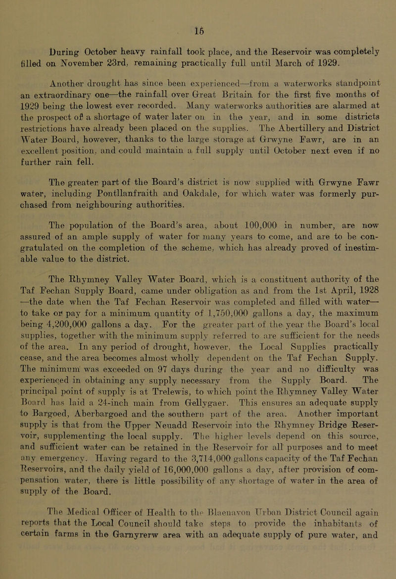 During October heavy rainfall took place, and the Reservoir was completely filled on November 23rd, remaining practically full until March of 1929. Another drought has since been experienced—from a waterworks standpoint an extraordinary one—the rainfall over Great Britain for the first five months of 1929 being the lowest ever recorded. Many waterworks authorities are alarmed at the prospect of a shortage of wafer later on in the year, and in some districts restrictions have already been placed on the supplies. The Abeidillery and District Water Board, however, thanks to the large storage at Grwyne Fawr, are in an excellent position, and could maintain a full supply until October next even if no further rain fell. The greater part of the Board’s district is now supplied with Grwyne Fawr water, including Pontllanfraith and Oakdale, for which water was formerly pur- chased from neighbouring authorities. The population of the Board’s area, about 100,000' in number, are now assured of an ample supply of water for many years to come, and are to be con- gratulated on the completion of the scheme, which has already proved of inestim- able value to the district. The Rhymney Valley Water Board, which is a constituent authority of the Taf Fechan Supply Board, came under obligation as and from the 1st April, 1928 —the date when the Taf Fechan Reservoir was completed and filled with water— to take or pay for a minimum quantity of 1,750,000' gallons a day, the maximum being 4,200,000 gallons a day. For the greater part of the year the Board’s local supplies, together with the minimum supply referred to are sufficient for the needs of the area. In any period of drought, however, the Local Supplies practically cease, and the area becomes almost wholly dependent on the Taf Fechan Supply. The minimum was exceeded on 97 days during the year and no difficulty was experienced in obtaining any supply necessary from the Supply Board. The principal point of supply is at Trelewis, to which point the Rhymney Valley Water Board has laid a 24-inch main from Gellygaer. This ensures an adequate supply to Bargoed, Aberbargoed and the southern part of the area. Another important supply is that from the Upper Neuadd Reservoir into the Rhymney Bridge Reser- voir, supplementing the local supply. The higlier levels depend on this source, and sufficient water can be retained in the Reservoir for all purposes and to meet any emergency. Having regard to the 3,714,000 gallons capacity of the Taf Fechan Reservoirs, and the daily yield of 16,000,000 gallons a day, after provision of com- pensation water, there is little possibility of any shortage of water in the area of supply of the Board. The Medical Officer of Health to the Blaenavon Urban District Council again reports that the Local Council should take steps to provide the inhabitants of certain farms in the Gamyrerw area with an adequate supply of pure water, and