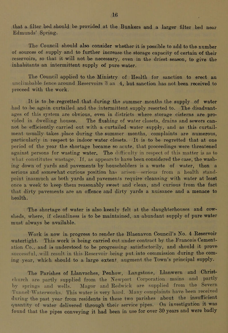 tkat a filter bed should be provided at the Bunkers and a larger filter bed near Ednixinds’ Spring. The Council should also consider whether it is possible to add to the number of sources of supply and to further increase the storage capacity of certain of their reservoirs, so that it will not be necessary, even in the driest season, to give the inhabitants an intermittent supply of pure water. The Council applied to the Ministry of Hetilth for sanction to erect an unclimbable fence around Reservoirs 3 an 4, but sanction has not been received to proceed with the work. It is to be regretted that during the summer months the supply of water had to be again ciirtailed and the intermittent supply resorted to. The disadvant- ages of this system are obvious, even in districts where storage cisterns are pro- vided in dwelling houses. The flushing of water closets, drains and sewers can- not be efficiently carried out with a curtailed water supply, and as this curtail- ment usually takes place during the summer months, complaints are numerous, particularly in respect to indoor water closets. It is to be regretted that at one period of the year the shortage became so acute, that proceedings were threatened against persons for wasting water. The difl'iculty in respect of this matter is as to what constitutes wastage. If, as appears to have been considered the case, the wash- ing down of yards and pavements by householders is a waste of water, then a serious and somewhat curious position has arisen—sei-ious from a health stand- point inasmuch as both yards and pavements require cleansing with water at least once a week to keep them reasonably sweet and clean, and curious from the fact that dirty pavements are an offence and dirty yards a nuisance and a menace to health. The shortage of water is also keenly felt at the slaughterhouses and cow- sheds, where, if cleanliness is to be maintained, an abundant supply of pure water must always be available. Work is now in progress to render the Blaenavon Council’s No. 4 Reservoir watertight. This work is being carried out under contract by the Francois Cement- ation Co., and is understood to be progressing satisfactorily, and should it prove successful, will result in this Reservoir being put into commission diiring the com- ing year, which should to a large extent, augment the Town’s principal supply. The Parishes of Llanvaches, Penhow, Langstone, Llanwern and Christ- cliurch are partly supplied from the NeAvport Corporation mains and partly by springs and wells. Magor and Redwick are sujjplied from the vSevern Tunnel AVatenvorks. This water is very hard. Alany complaints have been received during the past year from residents in these two parishes about the insufficient quantity of water delivered through their service pipes. On investigation it was found that the pipes conveying it had been in use for over 30 years and were badly
