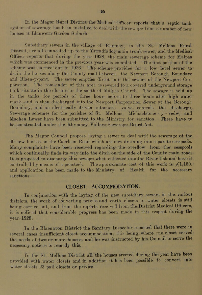 In the Magor Rural District the Medical Officer reports that a septic tank system of sewerage has been installed to deal with tlie sewage from a number of new houses at Llanwem Garden Suburb. Subsidiary sewers in the village of Rumney, in the St. Mellons Rural District, are all co'nnected up to the Ystradfadog main trunk sewer, and the Medical Officer reports that during tlie year 1928, the main sewerage scheme for Malpas which was commenced in the previous year was completed. The first portion of the scheme was carried out in 1926. The scheme provides for a low level sewer to drain the houses along the County road between the Newport Borough Boundary and Blaen-y-pant. The sewer empties direct into the sewers of the Newport Cor- poration. The remainder of this area is sewered to a covered underground storage tank situate in the closure to the south of Malpas Church. The sewage is held up in the tanks for periods of three hours before to three hours after high water mark, and is then discharged into the Newport Corporation Sewer at the Borougli Boundary, and an electrically driven automatic valve controls the discharge. Sewerage schemes for the parishes of vSt. Mellons, Michaelstone - y - vedw, and Machen I^ower have been submitted to the Ministry for sanction. These have to be constructed under the Rhymney Valleys Sewerage Board Act. The Magor Council propose laying a sewer to deal with' the sewerage of the 60 new houses on the Caerleon Road which are now draining into separate cesspools. Many complaints have been received regarding the overflow from the cesspools wltich continually finds its way into the ditch on the side of the County main road. It is proposed to discharge fEls sewage when collected into the River IJsk and have it controlled by means of a penstock. The approximate cost of this work is ;£1,150, and application has been made to the Ministry of Health for the necessary sanctions-. CLOSET ACCOMMODATION. In conjunction with the laying of the new subsidiary sewers in the various districts, the work of converting privies and earth closets to water closets is still being carried out, and from the reports re(!eived from the District Medical Officers, it is noticed that considerable progress has been made in this respect during the year 1928. In the Blaenavon District the Sanitary Inspector reported that there were in several cases insufficient closet accommodation, this being where cne closet served the needs of two or more houses, and he was instructed by his Council to serve the necessary notices to remedy this. In the St. Mellons District all the houses erected during the year have l^en provided with water closets and in addition it has been possible to convert into water closets 23 pail closets or privies.