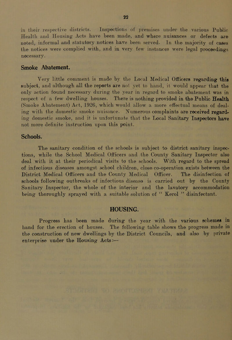 ill their respei-tive districts. Inspections of in-eniises under the various Public Health and Housing Acts have been made, and where nuisances or defects are noted, informal and statutory notices have been served. In the majority of cases the notices were complied with, and in very few instances were legal proceedings necessary. Smoke Abatement. Very little comment is made by the Local Medical Officers regarding this subject, and although all the reports are not yet to hand, it would appear that the only action found necessary during the year in regard to smoke abatement was in respefd of a few dwelling houses. There is nothing provided in the Public Health (Smoke Abatement) Act, 1926, which would allow a more effe<‘tual means of deal- ing with the domestic smoke nuisance. Numerous complaints are received regard- ing domestic smoke, and it is unfortunate that the Local Sanitary Inspectors have not more definite instruction upon this point. Schools. The sanitary condition of the schools is subject to district sanitary inspec- tions, while the School Medical Officers and the County Sanitary Inspector also deal with it at their periodical visits to the schools. With regard to the spread of infectious diseases amongst school children, close co-operation exists between the District Medical Officers and the County Medical Officer. The disinfection of schools following outbreaks of infectious disease is carried out by the County Sanitaiy Inspector, the whole of the interior and the lavatory accommodation being thoroughly sprayed with a suitable solution of “ Kerol ” disinfectant. HOUSING. Progress has been made during the year with the various schemes in band for the erection of houses. The following table shows the progress made in the construction of new dwellings by the District Councils, and also by private enterprise under the Housing Acts:^